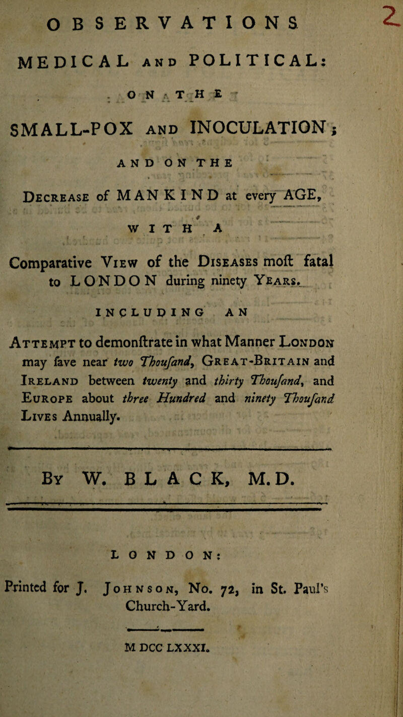 MEDICAL and POLITICAL: O N a T H E T SMALL-POX and INOCULATION} * Vw- 2 -- AND ON THE *• » • * ■ • * \ # Decrease of MAN KIND at every AGE, \ f '* * J* * i • 4 kM A • ’ ■ 4 ' » 1 * . ’ *f - . 4 WITH A . r . ' • .. !’ - • ' ■ -- - Comparative View of the Diseases mod fatal to LONDON during ninety Years. * * k I11 J 3 t i - ’ ! t _ ’ \ INCLUDING AN .■ 10 ... . | Attempt to demonftrate in what Manner London may fave near two Thoufand, Great-Britain and Ireland between twenty and thirty Thoufand, and Europe about three Hundred and ninety Thoufand Lives Annually. By W. BLACK, M. D. t ' . >• ''  - ... ■ ■ ■ ------- ———— l ■ II—.—— I. i ..  LONDON: Printed for J. Johnson, No. 72, in St Paul’s Church-Yard. M DCC LX XXI.