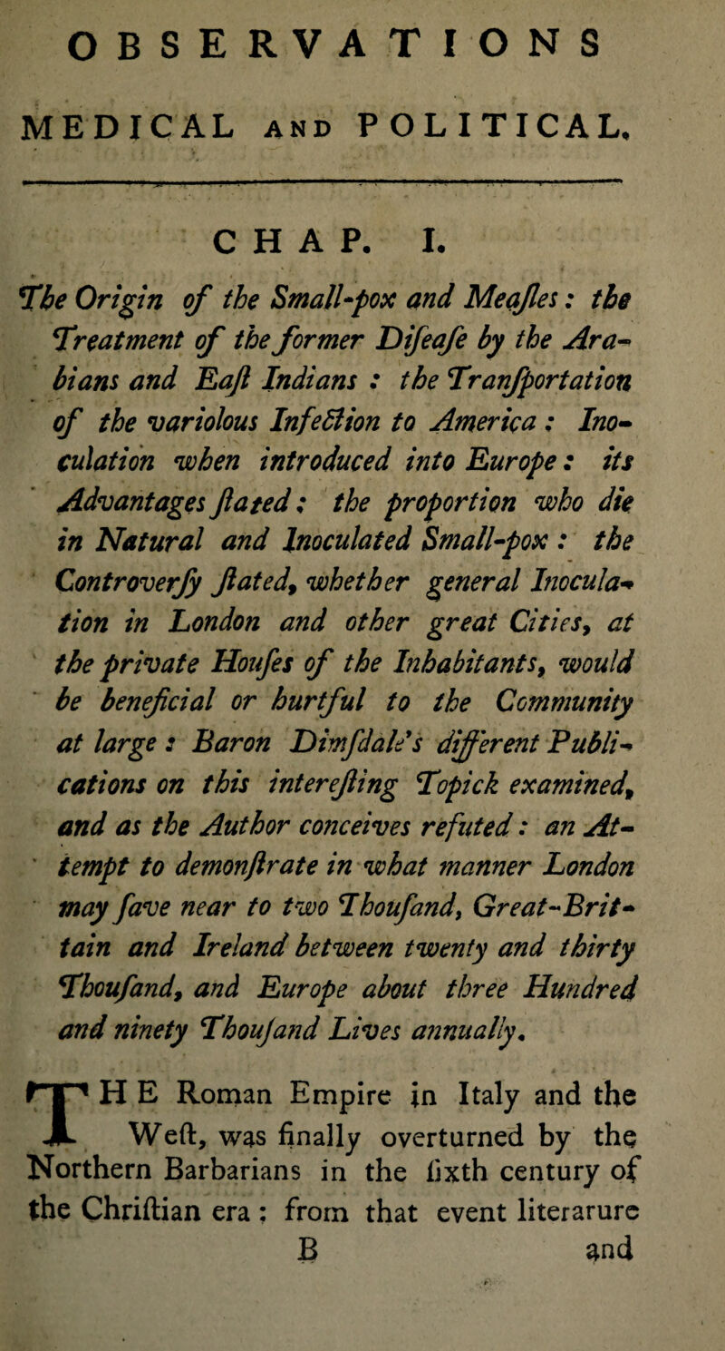 MEDICAL and POLITICAL. CHAP. I. The Origin of the Small-pox and Meafies: the Treatment of the former Difeafe by the Ara¬ bians and Eaft Indians : the Tranfportation of the variolous Infedtion to America ; Ino¬ culation when introduced into Europe: its Advantages fated; the proportion who die in Natural and Inoculated Small-pox : the Controverfy Jlated9 whether general Inocula¬ tion in London and other great Cities, at the private Houfes of the Inhabitants 9 would be beneficial or hurtful to the Community at large : Baron Himfdale's different Publi¬ cations on this inter effing Topick examined\ and as the Author conceives refuted: an At¬ tempt to demonftrate in what manner London may fave near to two Ihoufandy Great-Brit- tain and Ireland between twenty and thirty Thoufand, and Europe about three Hundred and ninety Tboujand Lives annually. TH E Roman Empire in Italy and the Weft, was finally overturned by the Northern Barbarians in the fixth century of the Chriftian era : from that event literarure B and