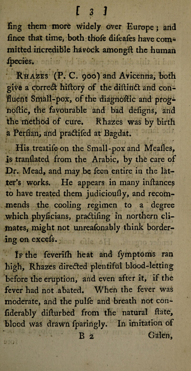 I ling them more widely over Europe j and fince that time, both thole difeafes have com* mitted incredible havock amongft the human lpecies. Rhazes (P. C. 900) and Avicenna, both give a cx>rre<9: hiftory of the diftitidt and con* fluent Small-pox, of the diagnoffic and prog- noftic, the favourable and bad defigns, and the method of cure. R hazes was by birth a Perfian, and pradtifed at Bagdat. His treatifeon the Small-pox and Mealies, is tranllated from the Arabic, by the care of Dr. Mead, and may be feen entire in the lat¬ ter’s works. He appears in many inftances to have treated them judicioufly, and recom¬ mends the cooling regimen to a degree which phylicians, pradtiling in northern cli¬ mates, might not unreafonably think border¬ ing on excels. If the feverilh heat and fymptoms ran high, Rhazes diredted plentiful blood-letting before the eruption, and even after it, if the fever had not -abated. When the fever was moderate, and the pulle and breath not con- fiderably difturbed from the natural ftate, blood was drawn fparingly. In imitation of * * B 2 Galen,