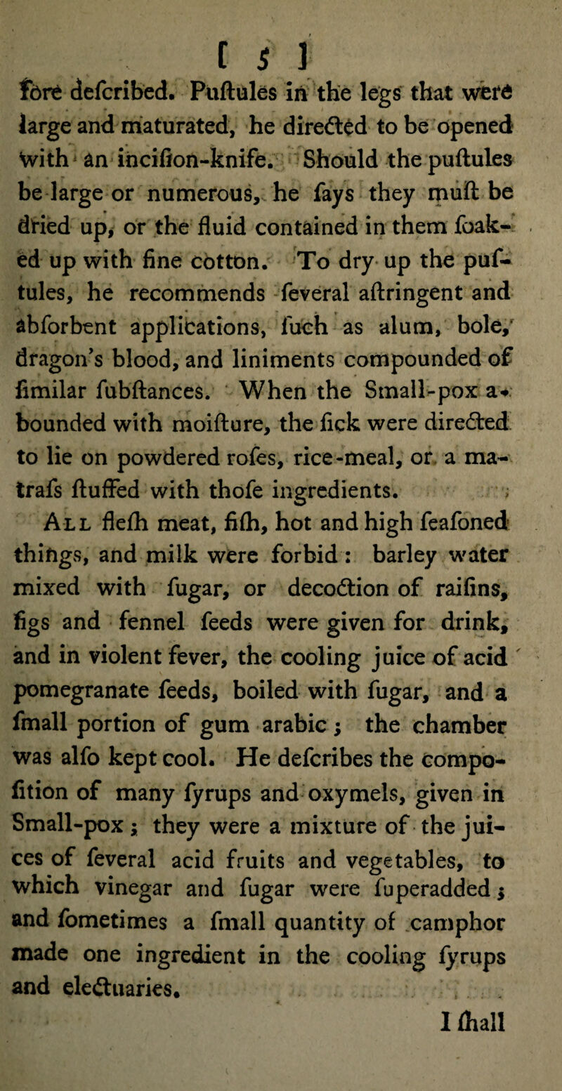 C $ 1 fere defcribed. Puftules in the legs that were large and maturated, he diredted to be opened \vith an ihcifion-knife. Should the puftules be large or numerous, he fays they muft be dried up, or the fluid contained in them foak- ed up with fine cotton. To dry up the puf¬ tules, he recommends feveral aftringent and abforbent applications, luch as alum, bole,* dragon's blood, and liniments compounded of fimilar fubftances. When the Small-pox a* bounded with moifture, the fick were diredted to lie on powdered rofes, rice-meal, or a ma- trafs fluffed with thofe ingredients. ; All flefti meat, fi(h, hot and high feafoned things, and milk were forbid : barley water mixed with fugar, or decodtion of raifins, figs and fennel feeds were given for drink, and in violent fever, the cooling juice of acid pomegranate feeds, boiled with fugar, and a fmall portion of gum arabic ; the chamber was alfo kept cool. He defcribes the compo- fition of many fyrups and oxymels, given in Small-pox j they were a mixture of the jui¬ ces of feveral acid fruits and vegetables, to which vinegar and fugar were fuperadded $ and fometimes a fmall quantity of camphor made one ingredient in the cooling fyrups and eledtuaries. 1 (hall