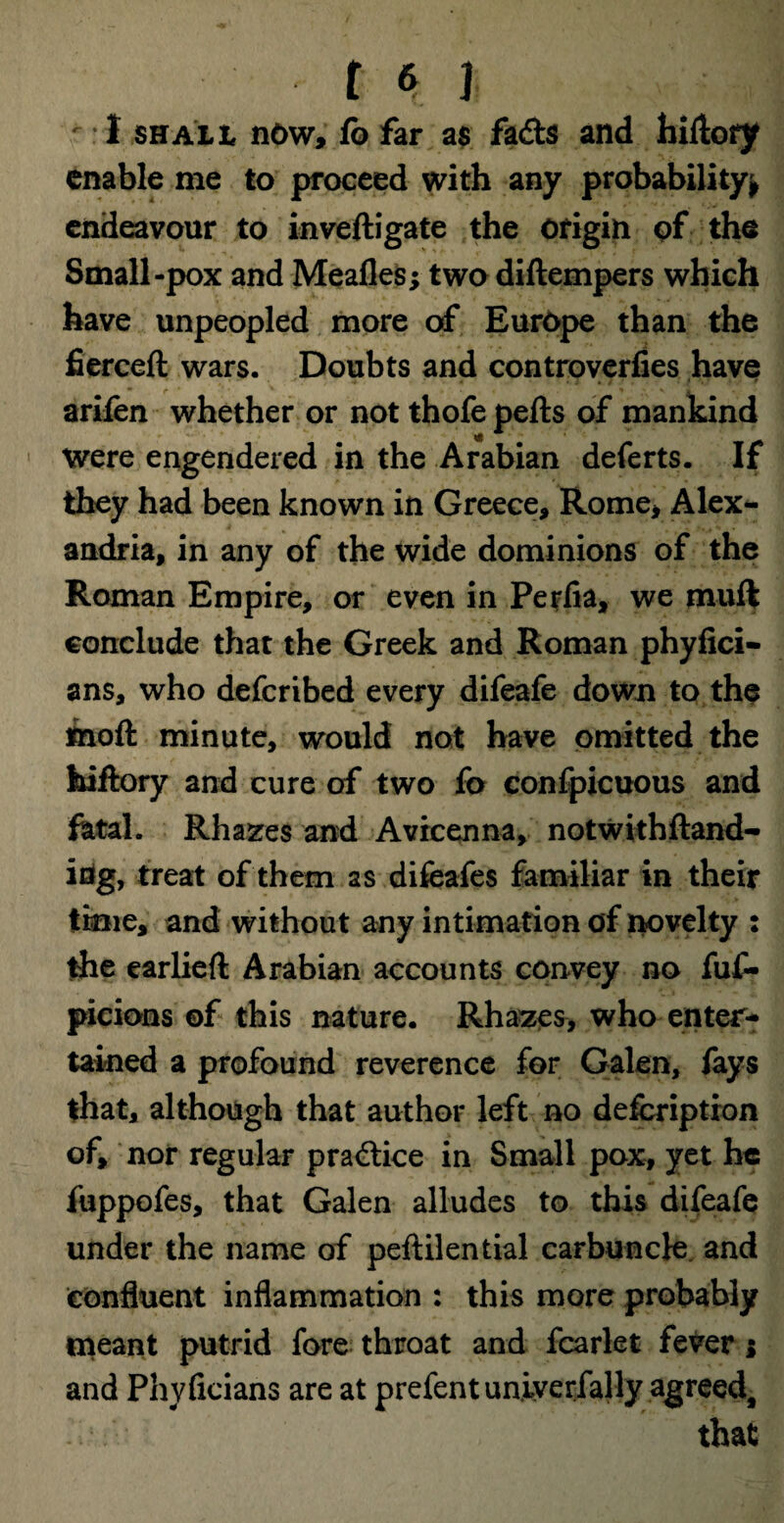 I.5HALL now, fb far as fads and hiHory enable me to proceed with any probability* endeavour to inveftigate the origin of the Small-pox and Mealies; two diftempers which have unpeopled more of Europe than the fierceft wars. Doubts and controverfies have arifen whether or not thofe pells of mankind were engendered in the Arabian deferts. If they had been known in Greece, Rome, Alex¬ andria, in any of the wide dominions of the Roman Empire, or even in Perfia, we mull conclude that the Greek and Roman phylici- ans, who deferibed every difeafe down to the moll minute, would not have omitted the hiflory and cure of two fo confpicuous and fetal. Rhazes and Avicenna, notwithftand- irig, treat of them as difeafes familiar in their time, and without any intimation of novelty : the earliell Arabian accounts convey no fuf- picions of this nature. Rhazes, who enter¬ tained a profound reverence for Galen, fays that, although that author left no defeription of, nor regular practice in Small pox, yet he fuppofes, that Galen alludes to this difeafe under the name of pellilential carbuncle, and confluent inflammation : this more probably meant putrid fore throat and fcarlet fever ; and Phyficians are at prefentuniverfally agreed, that