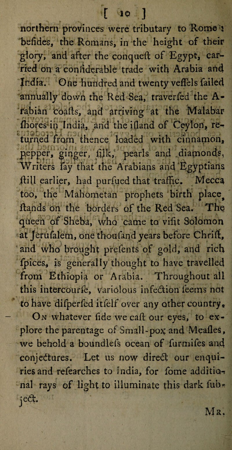 northern provinces were tributary to Rome ? befides, the Romans, in the height of their glory, and after the conqueft of Egypt, car¬ ried on a confiderable trade with Arabia and India. One hundred and twenty veffels failed • - r • • A , jy A annually down the Red Sea/ traverfed the A- rabian coafts, and arriving at the Malabar fhores in India, and the ifiand of Ceylon, re- ** ■> ^ f r ^ * .***• : *■ | , , . - ^ „ ? turned from thence loaded with cinnamon, pepper, ginger, fijk, pearls and diamonds, Writers fay that the Arabians and Egyptians Hill earlier, had purfued that traffic. Mecca too, the Mahometan prophets birth place# Hands on the borders of the Red Sea. The * f tk r V * queen of Sheba, who came to vifft Solomon at Jerufalem, one thoufand years before Chrifit, and who brought prefents of gold, and rich fpices, is generally thought to have travelled from Ethiopia or Arabia. Throughout all this intercourfe, variolous infection Teems not to have difperfed itfelf over any other country. On whatever fide we caff: our eyes, to ex¬ plore the parentage of Small-po^ and Meafles, we behold a boundlefs ocean of furmifes and conjectures. Let us now diredt our enqui¬ ries and refearches to India, for fome addition nal rays of light to illuminate this dark iub- jeft.