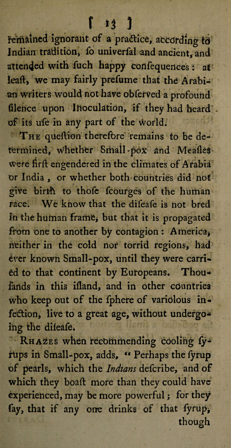 f -IJ ] Fem^incd Ignorant of a practice, according id Indian tradition, fo univerfal and ancient, and attended with fuch happy confequences: at lead:, we may fairly prefume that the Arabi¬ an writers would not have obferved a profound filence upon Inoculation, if they had beard , of its ufe in any part of the world. The queftion therefore remains to be de- « r i • t'ermined, whether Small-poX and Meafles » r • * were firft engendered in the climates of Arabia or India , or whether both'countries did not give birth to thofe fcourges of the human race. We know that the difeafe is hot bred in the human frame* but that it is propagated from one to another by contagion : America* neither in the cold nor torrid regions, had ever known Small-pox, until they were carri¬ ed to that continent by Europeans. Thou* fands in this illand, and in other countries who keep out of the fphere of variolous in¬ fection, live to a great age, without undergo* ihg the dileafe* Rha2es when recommending (cooling fy* flips in Small-pox, adds, li Perhaps the fyrup of pearls, which the Indians defcribe, and of which they boaft more than they could have experienced, may be more powerful; for they fay, that if any one drinks of that fyrup* though