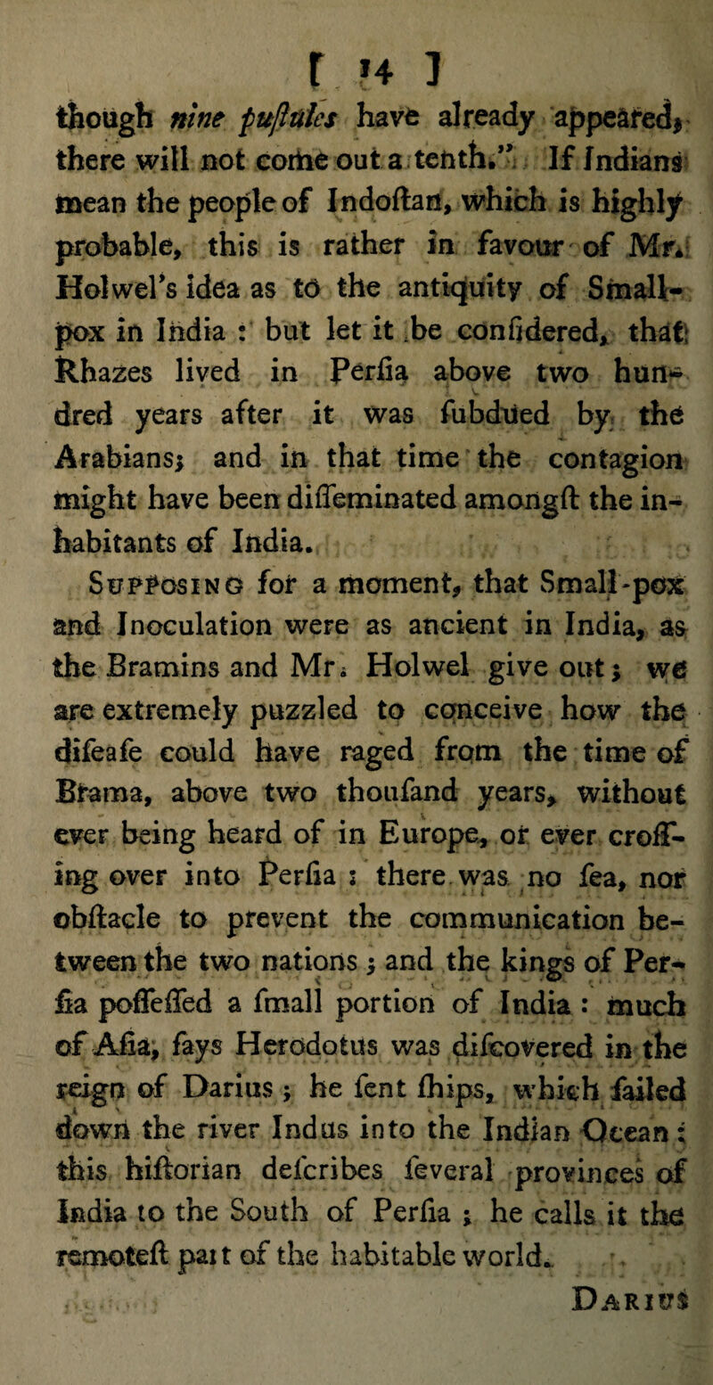 r h i though nine fujltiles have already appeared* there will not corhe out a tenth.” If Indians mean the people of Indoftan, which is highly probable, this is rather in favour of Mr* Holwel’s idea as to the antiquity of Small¬ pox in India : but let it .be confidered, that: Rhazes lived in Perfia above two hun¬ dred years after it was fubdued by the Arabians; and in that time the contagion might have been diffeminated amongft the in¬ habitants of India. Supposing for a moment, that Small-pox and Inoculation were as ancient in India, as the Bramins and Mr; Holwel give out; we are extremely puzzled to conceive how the difeafe could have raged from the time of Brama, above two thoufand years, without ever being heard of in Europe, or ever crofT- ing over into Perfia : there was no fea, nor obftacle to prevent the communication be¬ tween the two nations ; and the kings of Per¬ fia poffeffed a fmall portion of India: much of Afia, fays Herodotus was difeovered in the reign of Darius ; he fent fhips, which failed down the river Indus into the Indian Ocean; ,*** 0 ■ * v * J • * *.- « ■ • • this hiftorian defcribes feveral provinces of India to the South of Perfia ; he calls it the xemoteft pair of the habitable world. Darius