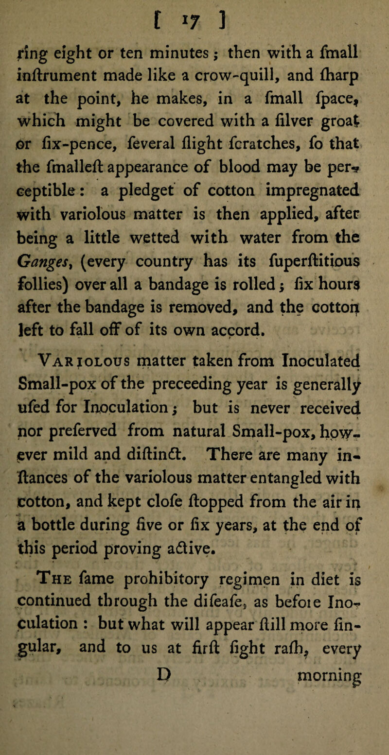 ring eight or ten minutes; then with a ftnall inftrument made like a crow-quill, and (harp at the point, he makes, in a fmall fpace, which might be covered with a filver groat or fix-pence, feveral flight fcratches, fo that the fmalleft appearance of blood may be per* ceptible: a pledget of cotton impregnated with variolous matter is then applied, after being a little wetted with water from the Ganges, (every country has its fuperftitious follies) over all a bandage is rolled * fix hours after the bandage is removed, and the cotton left to fall off of its own accord. Variolous matter taken from Inoculated Small-pox of the preceeding year is generally ufed for Inoculation; but is never received nor preferved from natural Small-pox, how¬ ever mild and diftinft. There are many in- fiances of the variolous matter entangled with cotton, and kept clofe flopped from the air in a bottle during five or fix years, at the end of this period proving a&ive. The fame prohibitory regimen in diet is continued through the difeafe, as befoie Inor- culation : but what will appear flill more lin¬ gular, and to us at firft fight rafh? every D morning