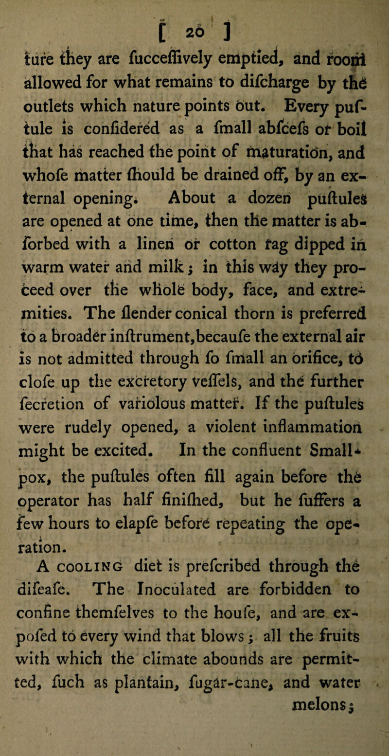 tare they are fucceflively emptied, and foofii allowed for what remains to difcharge by thd outlets which nature points but. Every puf- tule is confidered as a fmall ablcefs of boil ihat has reached the point of maturation, and whofe matter fhould be drained off, by an ex¬ ternal opening. About a dozen puftules are opened at one time, then the matter is ab- forbed with a linen or cotton fag dipped in warm water and milk; in this way they pro¬ ceed over the whole body, face, and extre¬ mities. The flender conical thorn is preferred to a broader inftrument,becaufe the external air is not admitted through fo fmall an orifice, t6 clofe up the excretory veflfels, and the further fecretion of variolous matter. If the puftules were rudely opened, a violent inflammation might be excited. In the confluent Small* pox, the puftules often fill again before the operator has half finifhed, but he fufFers a few hours to elapfe before repeating the ope«* ration. A cooling diet is prefcribed through the difeafe. The Inoculated are forbidden to confine themfelves to the houfe, and are ex- pofed to every wind that blows; all the fruits with which the climate abounds are permit¬ ted, fuch as plantain, fugar-cane, and water melons $