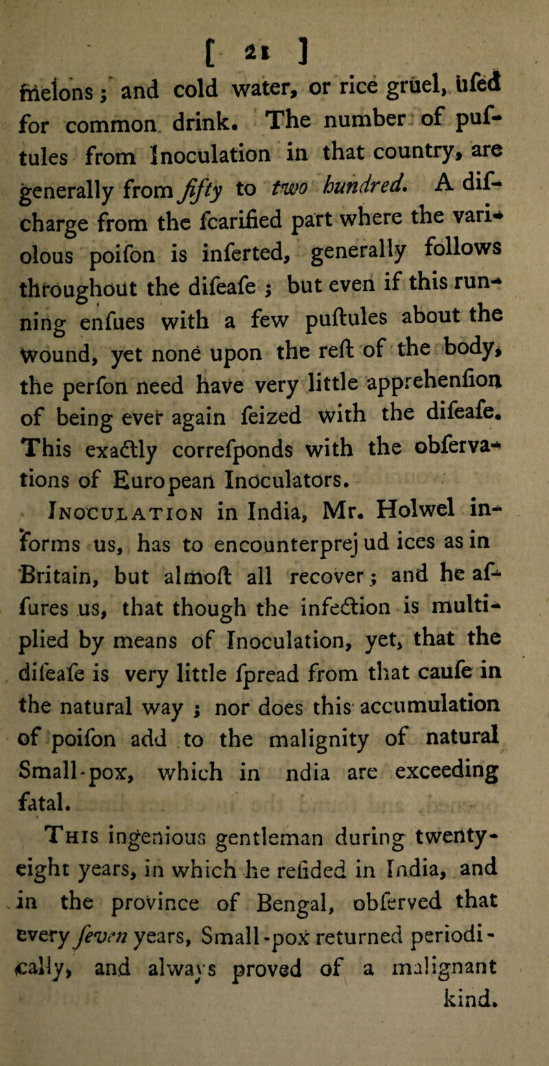 nielons ; and cold water, or rice gruel, iifed for common drink. The number of puf- tules from Inoculation in that country, are generally from fifty to two hundred. A dis¬ charge from the fcarified part where the vari* olous poifon is inferted, generally follows throughout the difeafe ; but even if this run¬ ning enfues with a few puftules about the Wound, yet none upon the reft of the body, the perfon need have very little apprehenfion of being ever again feized with the difeafe. This exactly correfponds with the obferva- tions of European Xnoculators. Inoculation in India, Mr. Holwel in¬ forms us, has to encounterprej ud ices as in Britain, but almoft all recover; and he af- fures us, that though the infection is multi¬ plied by means of Inoculation, yet, that the difeafe is very little fpread from that caufe in the natural way ; nor does this accumulation of poifon add to the malignity of natural Small*pox, which in ndia are exceeding fatal. This ingenious gentleman during twenty- eight years, in which he redded in India, and in the province of Bengal, obferved that every fevni years, Small-pox returned periodi¬ cally* and always proved of a malignant kind.