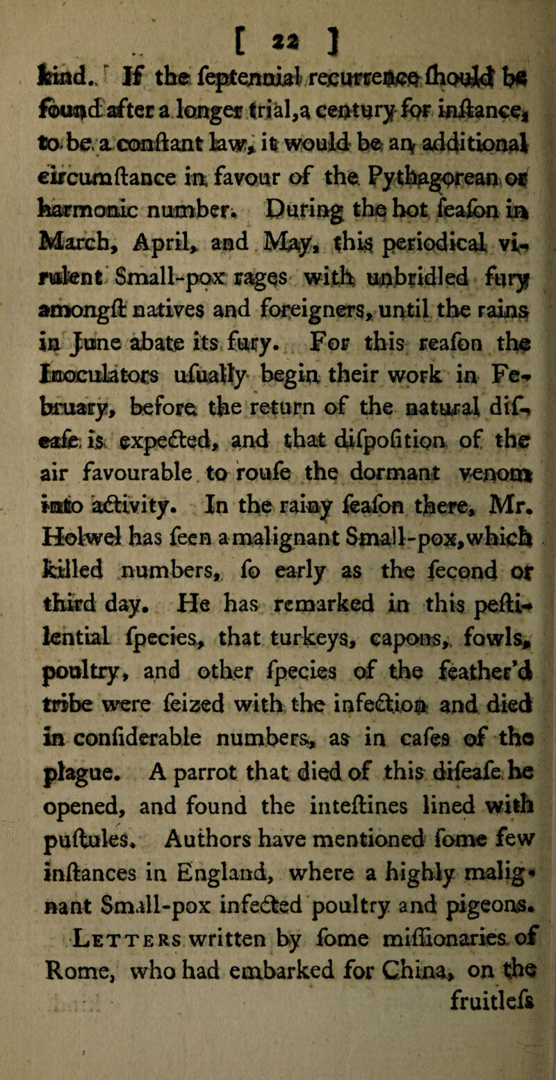 kind./ If the feptennial recurrence ftould bfc fbuatdafter a longer trials century for iniiance* to be, a conftant law, it would be* ai\ additional eircumftance in favour of the Py thagorean or harmonic number* During the hot feafcn ia March, Aprils and May* this periodical vi- mknt Small-pox rages with unbridled fury amongft natives and foreigners, until the rains in June abate its fury. For this reafon the Inoculators ufuatty begin their work in Fe- binary, before the return of the natural difo eafe is expe&ed, and that difpofition of the air favourable to roufe the dormant venom into activity. In the rainy feafon there, Mr. Holwel has feen a malignant Small-pox, which billed numbers, fo early as the fecond or third day. He has remarked in this pefti* lential fpecies, that turkeys, capons,, fowls, poultry, and other fpecies of the feather’d tribe were feized with the infection and died in confiderable numbers, as in cafes of the plague. A parrot that died of this difeafe he opened, and found the inteftines lined with puftules. Authors have mentioned fome few inftances in England, where a highly malig« nant Small-pox infe&sd poultry and pigeons. Letters written by fome miflionaries,of Rome, who had embarked for China, on the fruitlefs /