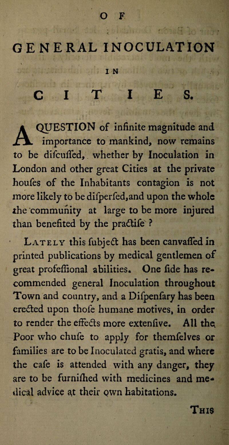 GENERAL INOCULATION I N C I T I E S. of infinite magnitude and II importance to mankind, now remains to be difcufled, whether by Inoculation in London and other great Cities at the private houfes of the Inhabitants contagion is not more likely to be difperfed,and upon the whole the community at large to be more injured than benefited by the pradtife ? Lately this fubjedt has been canvafled in printed publications by medical gentlemen of great profeffional abilities. One fide has re* commended general Inoculation throughout Town and country, and a Difpenfary has been credted upon thole humane motives, in order to render the effedts more extenfive. All the, Poor who chufe to apply for themfelves or families are to be Inoculated gratis, and where the cafe is attended with any danger, they are to be furniflied with medicines and me* dical advice a,t their Qwn habitations. This