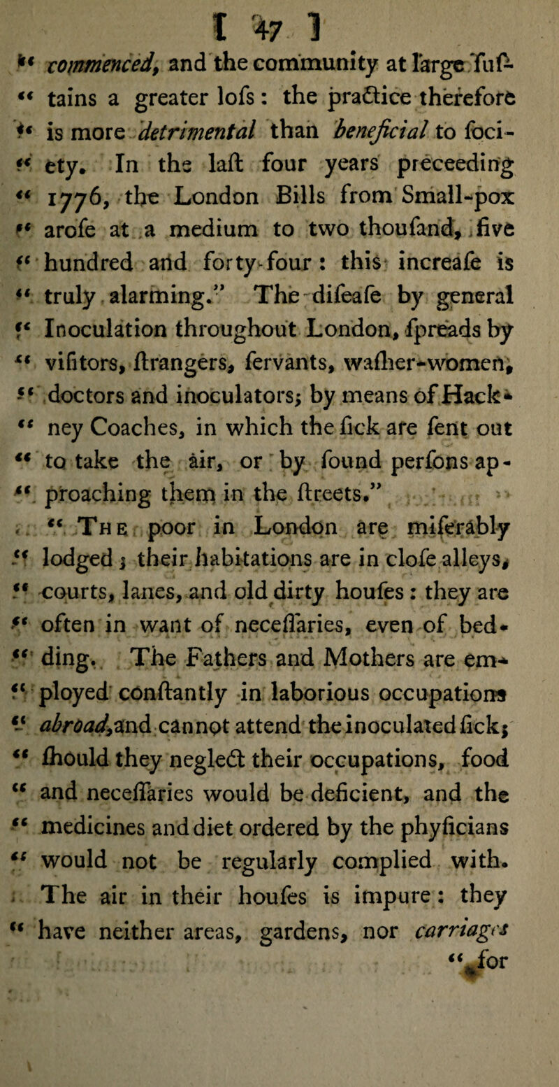 C *7.1 kt commenced, and the community at large Tuf^ “ tains a greater lofs: the practice therefore t* is more detrimental than beneficial to foci- ety. In the laft four years preceedi ng “ 1776, the London Bills from Small-pox ?* arofe at a medium to two thoufand, .five hundred and forty four : this increafe is u truly alarming.” Thedifeafe by general Inoculation throughout London, fpreads by “ vifitors, Grangers, fervants, wafher-women, doctors and inoculators; by means of Hack* €C ney Coaches, in which the fick are fent out “ to take the air, or by found perfons ap- “ proaching them in the ftreets.” ,. “ The poor in London are miferably *f lodged j their habitations are in clofe alleys* M 'Courts, lanes, and old dirty houfes : they are ** often in want of neceflaries, even of bed* *5 ding. The Fathers and Mothers are em- “ployed conftantly in laborious occupations “ abroad^nd cannot attend the inoculated fickj “ fihould they negledt their occupations, food “ and neceffaries would be deficient, and the “ medicines and diet ordered by the phyficians “ would not be regularly complied with. The air in their houfes is impure: they u have neither areas, gardens, nor carnages “%for