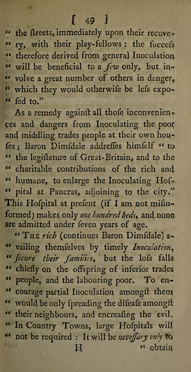 “ the ftreets, immediately upon their recover €t ry, with their play-fellows : the fuccefs V therefore derived from general Inoculation <c will be beneficial to a few only, but in- “ volve a great number of others in danger* cc which they would otherwife be lefs expo- “ fed to ” As a remedy againfl: all thofe inconvenient ces and dangers from Inoculating the poor and middling trades people at their own hou- fes; Baron Dimfdale addrefles himfelf “ to “ the legiflature of Great-Britain, and to the u charitable contributions of the rich and “ humane, to enlarge the Inoculating Hof- “ pital at Pancras, adjoining to the city,” This Hofpital at prefent (if I am not mifin- formedj makes only one hundred beds* and none are admitted under feven years of age. “ The rich (continues Baron Dimfdale) a-* <c vailing themfelves by timely Inoculation, “ fecure their families, but the lofs falls “ chiefly on the offspring of inferior trades fc people* and the labouring poor. To en- ** courage partial Inoculation among!! them €C would be only fpreading the difeafe amongft “ their neighbours, and encreafing the evil. “ In Country Towns, large Hofpitals will not be required : It will be necejfary only to II «« obtain