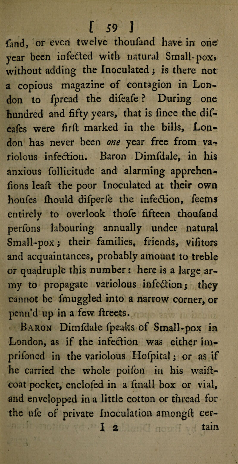 fand, or even twelve thoufand have in one year been infe&ed with natural Smalhpox* without adding the Inoculated; is there not a copious magazine of contagion in Lon¬ don to fpread the difeafe ? During one hundred and fifty years, that is fince the dif- eafes were firft marked in the bills, Lon¬ don has never been one year free from va-> riolous infection. Baron Dimfdale, in his anxious follicitude and alarming apprehend fions leaft the poor Inoculated at their own houfes fhould difperfe the infection, feems entirely to overlook thofe fifteen thoufand perfons labouring annually under natural Small-pox; their families, friends, vifitors and acquaintances, probably amount to treble or quadruple this number: here is a large ar¬ my to propagate variolous infection; they cannot be fmuggled into a narrow corner, or penn’d up in a few ftreets. Baron Dimfdale fpeaks of Small-pox in London, as if the infection was either im- prifoned in the variolous Hofpital; or as if he carried the whole poifon in his waifl- coat pocket, enclofed in a fmall box or vial, and envelopped in a little cotton or thread for the ufe of private Inoculation amongft cer- I 2 tain