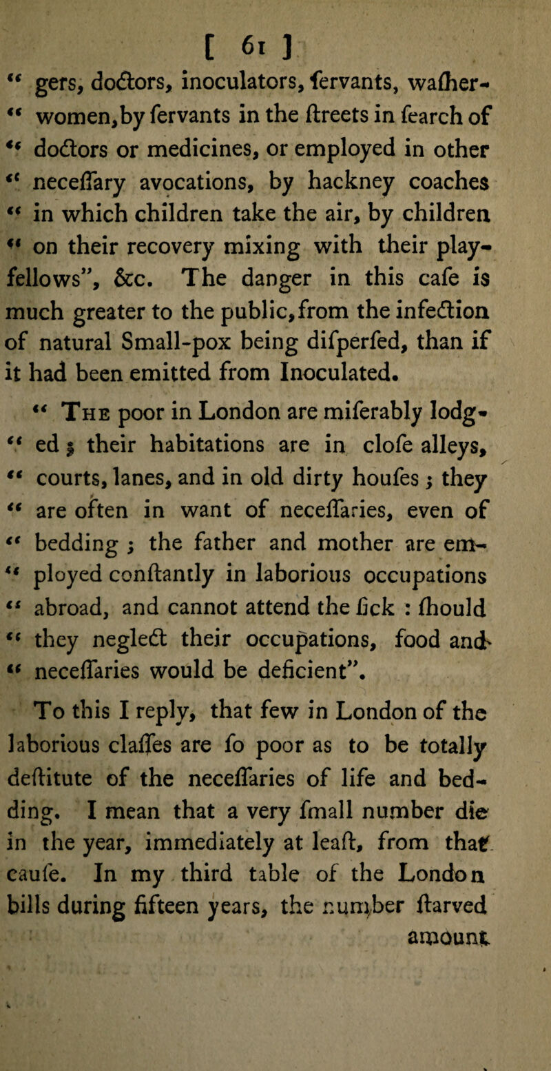 €t gers, do&ors, inoculators, fervants, waiher- €t women,by fervants in the ftreets in fearch of u dodlors or medicines, or employed in other <c neceflary avocations, by hackney coaches “ in which children take the air, by children u on their recovery mixing with their play¬ fellows”, &c. The danger in this cafe is much greater to the public,from the infedion of natural Small-pox being difperfed, than if it had been emitted from Inoculated. “ The poor in London are miferably lodg* “ ed | their habitations are in clofe alleys, “ courts, lanes, and in old dirty houfes; they “ are often in want of neceflaries, even of l€ bedding ; the father and mother are em- u ployed conflantly in laborious occupations ts abroad, and cannot attend the lick : fliould €* they negled their occupations, food and' “ neceflaries would be deficient”. To this I reply, that few in London of the laborious clafles are fo poor as to be totally deftitute of the neceflaries of life and bed¬ ding. I mean that a very fmall number die in the year, immediately at lead, from that, caufe. In my third table of the London bills during fifteen years, the number ftarved amount