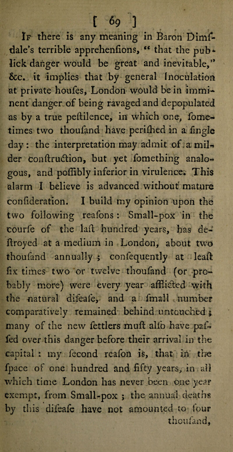 t.«? ] If there is any meaning in Baron Dimf- dale’s terrible apprehenfions, “ that the pub* lick danger would be great and inevitable,” &c. it implies that by general Inoculation at private houfes, London would be in immi¬ nent danger of being ravaged and depopulated as by a true peftilence, in which one, fome- times two thoufand have peri£hed in a Angle day: the interpretation may admit of. a mil-* der conftrudtion, but yet fomething analo¬ gous, and poffibly inferior in virulence. This alarm I believe is advanced without mature confideration. I build my opinion upon the two following reafons: Small-pox in the courfe of the laft hundred years, has de- ftroyed at a medium in London, about two thoufand annually ; confequently at leaft fix times two or twelve thoufand (or pro¬ bably more) were every year affiidled with the natural diieafe, and a fmall number comparatively remained behind untouched; many of the new fet tiers muft alfo have pa fi¬ fed over this danger before their arrival in the capital : my fecond reafon is, that in the fpace of one hundred and fifty years, in ah which time London has never been one year exempt, from Small-pox ; the annual deaths by this difeale have not amounted to four thoufand,