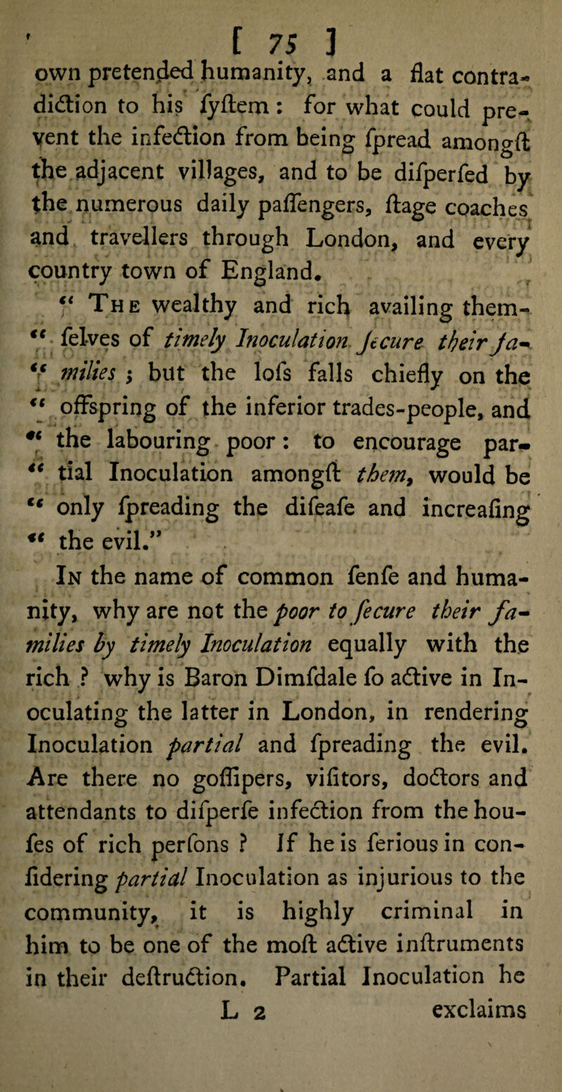 own pretended humanity, and a flat contra¬ diction to his fyftem: for what could pre¬ vent the infeCtion from being fpread amongft the adjacent villages, and to be difperfed by the numerous daily paflengers, ftage coaches and travellers through London, and every country town of England. “ The wealthy and rich availing them- €t felves of timely Inoculation Jecure their Ja- “ milies but the lofs falls chiefly on the “ offspring of the inferior trades-people, and ** the labouring poor: to encourage par- 4t tial Inoculation amongft them, would be tc only fpreading the difeafe and increafing ** the evil.” In the name of common fenfe and huma¬ nity, why are not the poor to fecure their fa¬ milies by timely Inoculation equally with the rich ? why is Baron Dimfdale fo aCtive in In¬ oculating the latter in London, in rendering Inoculation partial and fpreading the evil. Are there no goffipers, vifitors, doCtors and attendants to difperfe infection from thehou- fes of rich perfons ? If he is feriousin con- fidering partial Inoculation as injurious to the community, it is highly criminal in him to be one of the moft aCtive inftruments in their deftruCtion. Partial Inoculation he L 2 exclaims