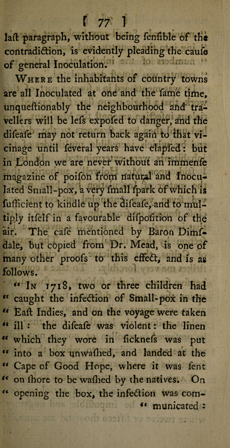 f. • laft paragraph, without being fenfible of the contradiction, is evidently pleading the caufe of general Inoculation. : * : Where the inhabitants of country towns are all Inoculated at one and the fame time, unqueftionably the neighbourhood and tra¬ vellers will be lefs expofed to danger, and the difeafe may not return back again to that vi¬ cinage until feveral years have elapfed: blit in London we are never without an immenfe magazine of poifon from natural and Inocu¬ lated Small-pox, a very fmall fpark of which is fufficient to kindle up the difeafe, and to mul¬ tiply itfelf in a favourable difpofition of the air. The cafe mentioned by Baron Dimf- dale, but copied from Dr. Mead, is one of many other proofs to this effedt, and is as follows. “ In 1718, two or three children had ct caught the infedion of Small-pox in the te Eaft Indies, and on the voyage were taken “ ill : the difeafe was violent: the linen 4e which they wore in ficknefs was put ts into a box qnwafhed, and landed at the “ Cape of Good Hope, where it was fent 44 on lhore to be wafhed by the natives. On “ opening the box, the infedion was com- €( municated :