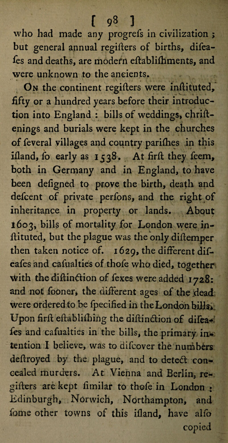 who had made any progrefs in civilization ; but general annual regifters of births, difea- fes and deaths, are modern eftablifhments, and were unknown to the ancients. On the continent regifters were inftituted, fifty or a hundred years before their introduc¬ tion into England : bills of weddings, chrift- enings and burials were kept in the churches of feveral villages and country parishes in this ifland, fo early as 1538. At firft they feem, both in Germany and in England, to have been deligned to prove the birth, death and defcent of private perfons, and the right of inheritance in property or lands. About 1603, bills of mortality for London were in¬ ftituted, but the plague was the only diftemper then taken notice of. 1629, different dif- eafes and cafualties of thofe who died, together With the diftinftion of fexes were added 1728: and not fooner, the different ages of the dead were ordered to be fpecified in the London hills*. Upon firft eftablifhing the aiftin&ion of difea^ fes and cafualties in the bills, the primary in¬ tention I believe, was to difcover the numbers deftroyed by the plague, and to detedt con¬ cealed murders. At Vienna and Berlin, re¬ gifters are kept fimilar to thofe in London : Edinburgh, Norwich, Northampton, and lome other towns of this ifland, have alfo copied