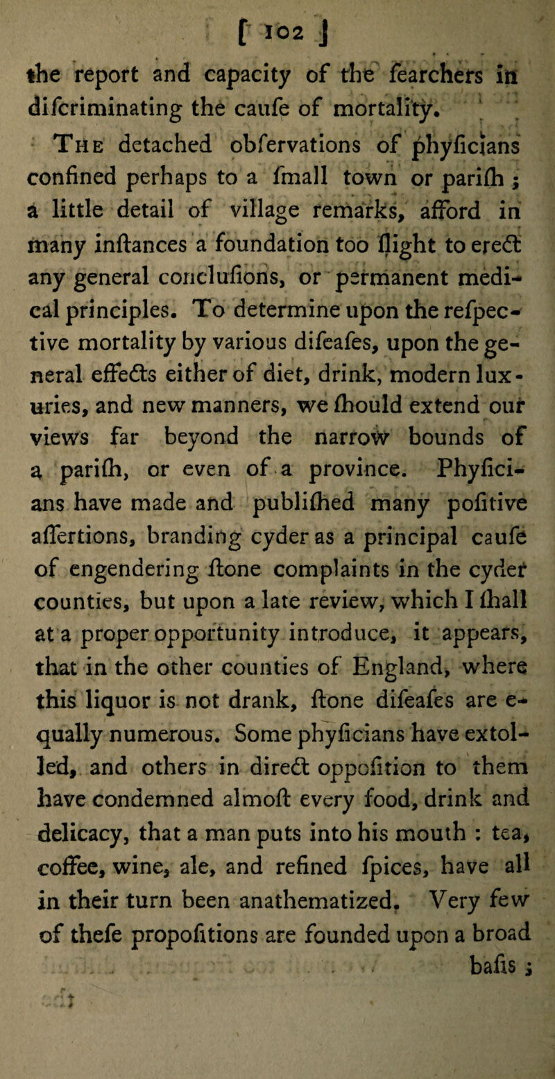 ♦ • * the report and capacity of the fearchers in difcriminating the caufe of mortality. The detached obfervations of phyfictans confined perhaps to a fmall town or parifh ; a little detail of village remarks, afford in many inftances a foundation too flight to ere<S any general conclufions, or permanent medi¬ cal principles. To determine upon the refpec- tive mortality by various difeafes, upon the ge¬ neral effects either of diet, drink, modern lux¬ uries, and new manners, we fhould extend our views far beyond the narrow bounds of a parifh, or even of a province. Phyfici- ans have made and publifhed many pofitive affertions, branding cyder as a principal caufe of engendering ftone complaints in the cyder counties, but upon a late review, which I fhall at a proper opportunity introduce, it appears, that in the other counties of England, where this liquor is not drank, ftone difeafes are e- qually numerous. Some phyficians have extol¬ led, and others in direct oppofltion to them have condemned almoft every food, drink and delicacy, that a man puts into his mouth : tea, coffee, wine, ale, and refined fpices, have all in their turn been anathematized. Very few of thefe propofitions are founded upon a broad bafis s