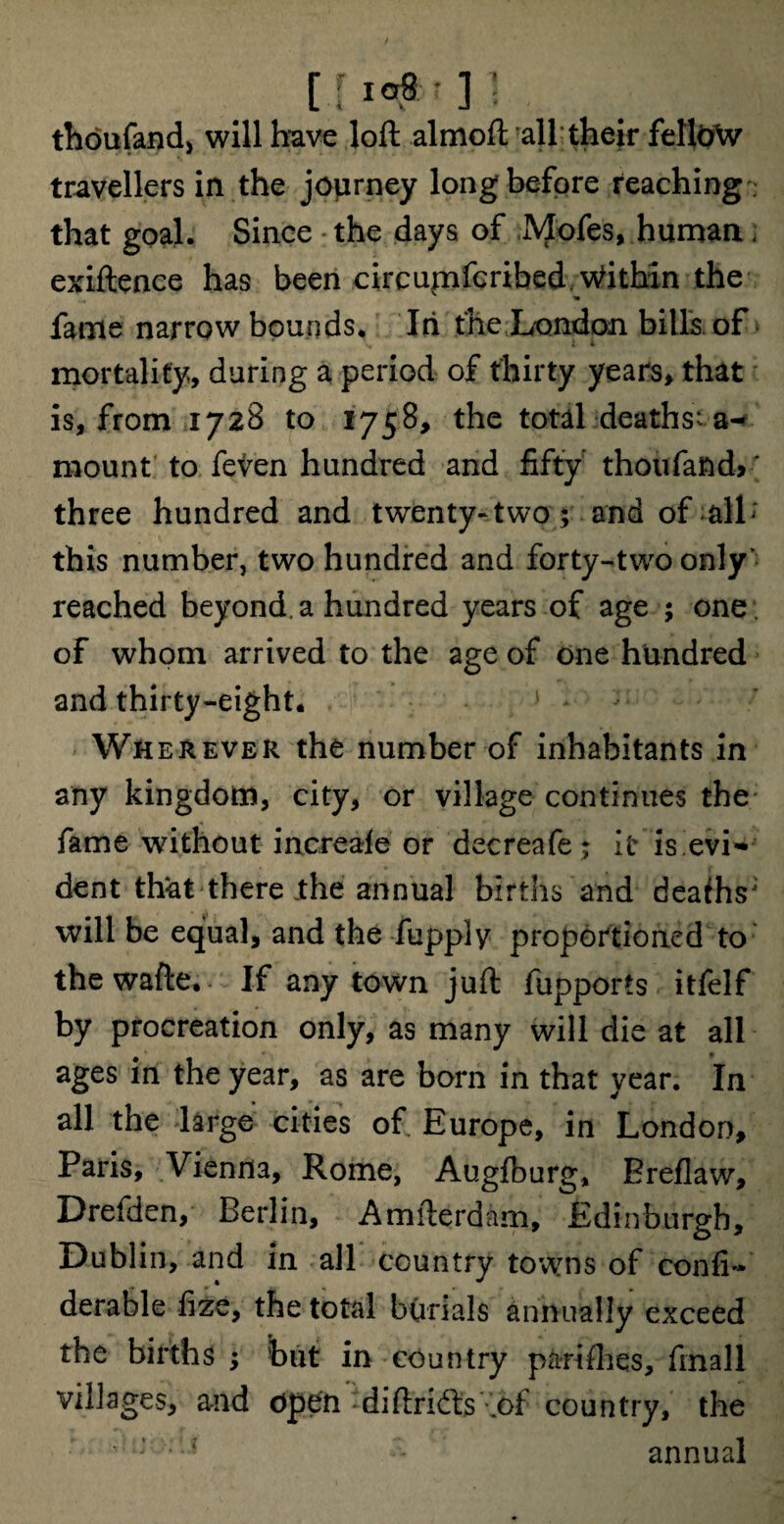 [W'31. thoufand, will have loft almoft all their fellow travellers in the journey long before reaching that goal. Since the days of Mofes, human ; exiftence has been circumferibed. Within the fame narrow bounds. In the London bills of mortality, during a period of thirty years, that is, from 1728 to 1758, the total deaths; a- mount to feven hundred and fifty thoufand> ' three hundred and twenty-two; and of all» this number, two hundred and forty-two only' reached beyond, a hundred years of age ; one of whom arrived to the age of one hundred and thirty-eight. Wherever the number of inhabitants in any kingdom, city, or village continues the fame without increale or decreafe; It: is evi- dent that there .the annual births and deafhs; will be equal, and the fupply proportioned to the wafte. If any town juft fupports itfelf by procreation only, as many will die at all ages in the year, as are born in that year. In all the large cities of Europe, in London, Paris, Vienna, Rome, Augfburg, Breflaw, Drefden, Berlin, Amfterdam, Edinburgh, Dublin, and in all country towns of confi- derable fize, the total burials annually exceed the births ; but in country pari flies, finall villages, and open -diftridts .of country, the ■ ;<J •* annual