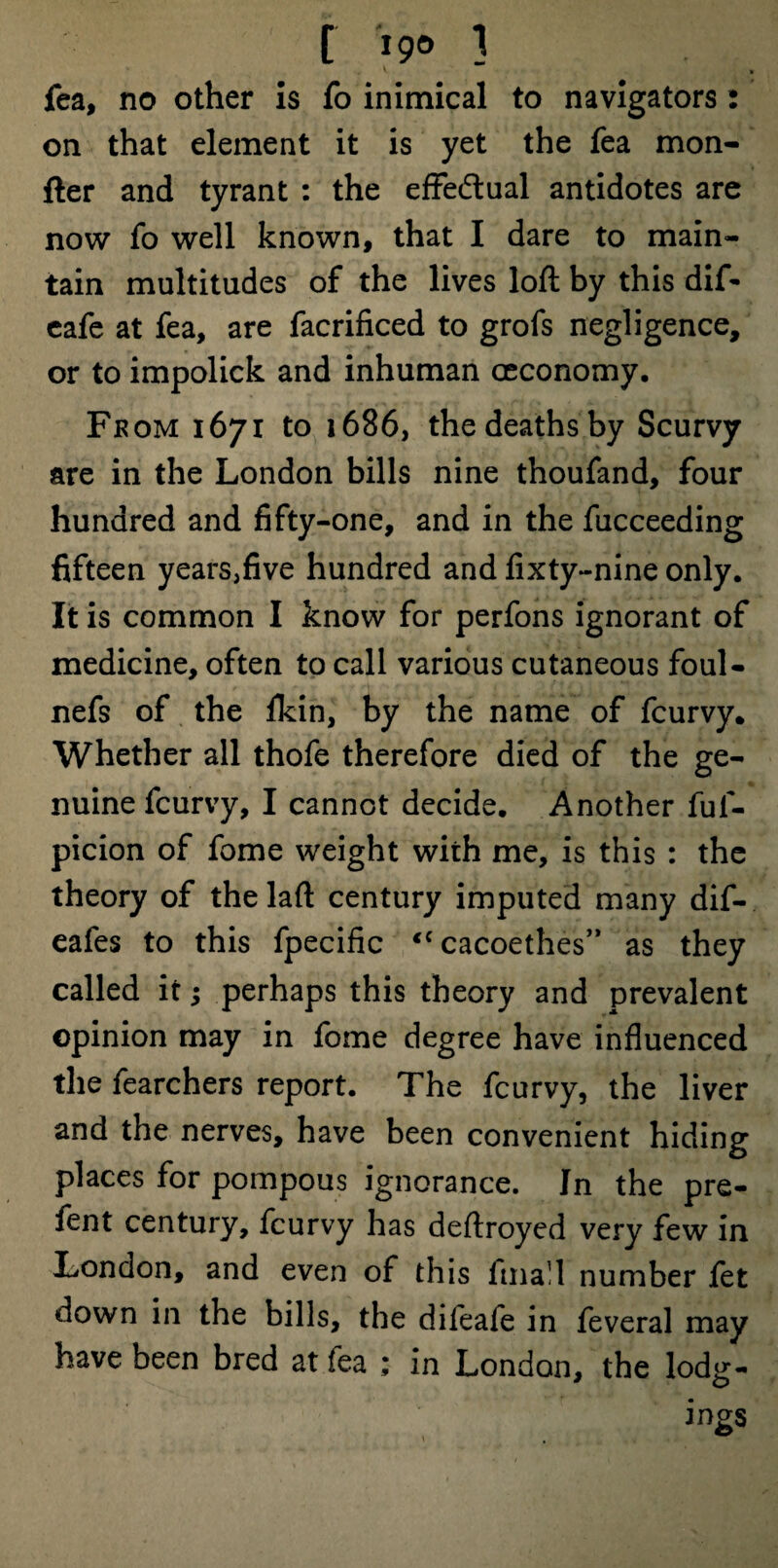 [ ipo ] * « V • fea, no other is fo inimical to navigators: on that element it is yet the fea mon- fter and tyrant : the effectual antidotes are now fo well known, that I dare to main¬ tain multitudes of the lives loft by this dif- cafe at fea, are facrificed to grofs negligence, or to impolick and inhuman ceconomy. From 1671 to 1686, the deaths by Scurvy are in the London bills nine thoufand, four hundred and fifty-one, and in the fucceeding fifteen years,five hundred and fixty-nine only. It is common I know for perfons ignorant of medicine, often to call various cutaneous foul- nefs of the fkin, by the name of fcurvy. Whether all thofe therefore died of the ge¬ nuine fcurvy, I cannot decide. Another fuf- picion of fome weight with me, is this : the theory of the laft century imputed many dif- eafes to this fpecific <c cacoethes” as they called it; perhaps this theory and prevalent opinion may in fome degree have influenced the fearchers report. The fcurvy, the liver and the nerves, have been convenient hiding places for pompous ignorance. In the pre- fent century, fcurvy has deftroyed very few in London, and even of this final 1 number fet down in the bills, the difeafe in feveral may have been bred at fea ; in London, the lodg- ings