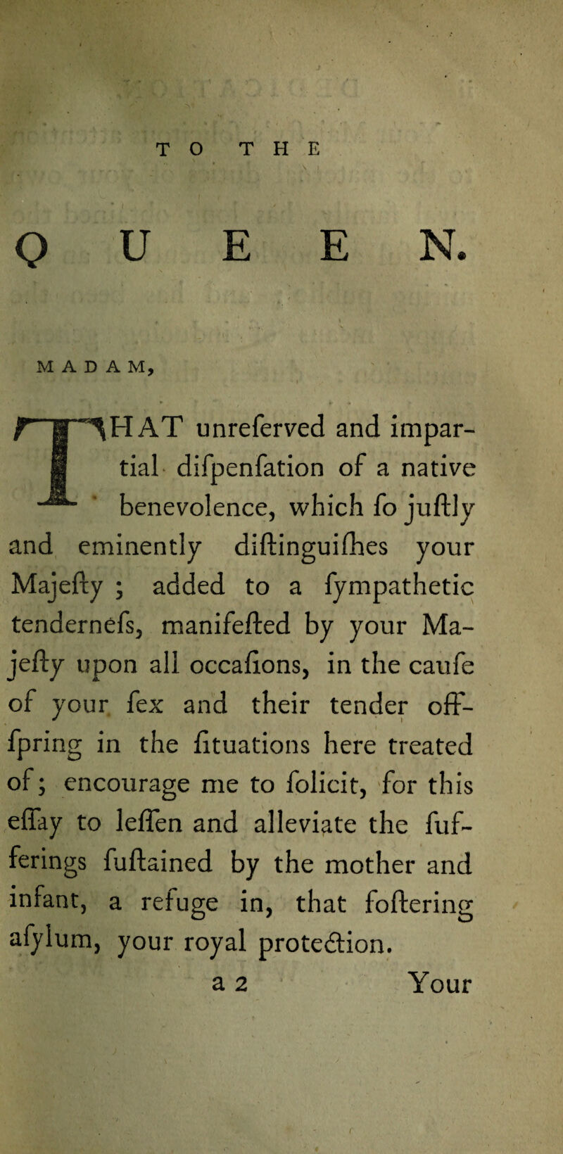 ■ ■, ^ » • K V ,r\' £ • S * ’ 1* TO THE ■ i ■ QUEEN. * T * » MADAM, i * * $ ~ ¥ * * THAT unreferved and impar¬ tial difpenfation of a native benevolence, which fo juftly and eminently diftinguifhes your Majefty ; added to a fympathetic tendernefs, manifefted by your Ma¬ jefty upon all occaftons, in the caufe of your fex and their tender off- fpring in the fttuations here treated of; encourage me to folicit, for this effay to leflen and alleviate the fuf- ferings fuftained by the mother and infant, a refuge in, that foftering afylum, your royal prote&ion. a 2 Your r