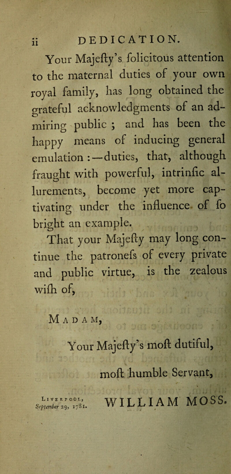 Your Majefty’s folicitous attention to the maternal duties of your own royal family, has long obtained the grateful acknowledgments of an ad¬ miring public ; and has been the happy means of inducing general emulation duties, that, although fraught with powerful, intrinfic al¬ lurements, become yet more cap¬ tivating under the influence of fo bright an example. That your Majefly may long con¬ tinue the patronefs of every private and public virtue, is the zealous wifh of, > r» . j* «r y ’• # N ’\ ■ + - ♦ •-/,» * A W Madam, ’ Your Majefty’s moft dutiful, V moft humble Servant, WILLIAM MOSS. , .. ; 4 * Liverpool, September 29, 17S1.