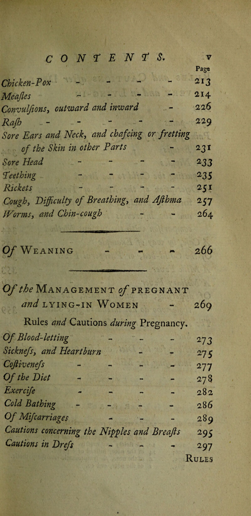 CONTENTS. v Page Chicken-Pox - - - - 213 Meajles - - - - 2I4 Convulfions, outward and inward - 226 - - - - 229 tor* W iWr£, *»</ chafcing or fretting of the Skin in other Parts - 231 tor* - ~ ~ 233 !Teething - - ~ 235 Rickets - - - - 251 Cough, Difficulty of Breathing, W Afthma 257 tVormSy and Chin-cough - - 264 0/Weaning - 266 O/' the Management of pregnant tfW lying-in Women - 269 Rules Cautions during Pregnancy. Of Blood-letting - - - 273 Sicknefsy and Heartburn - - 275 Coftivenefs - - - - 277 0/ the Diet - - - - 27 8 Exercife - - - - 282 Cold Bathing - - - - 286 0/ Mifcarriages - - - 289 Cautions concerning the Nipples and Breajls 295 Cautions in Drefs ~ - - 297 Rules HIy ' 1 1. .»