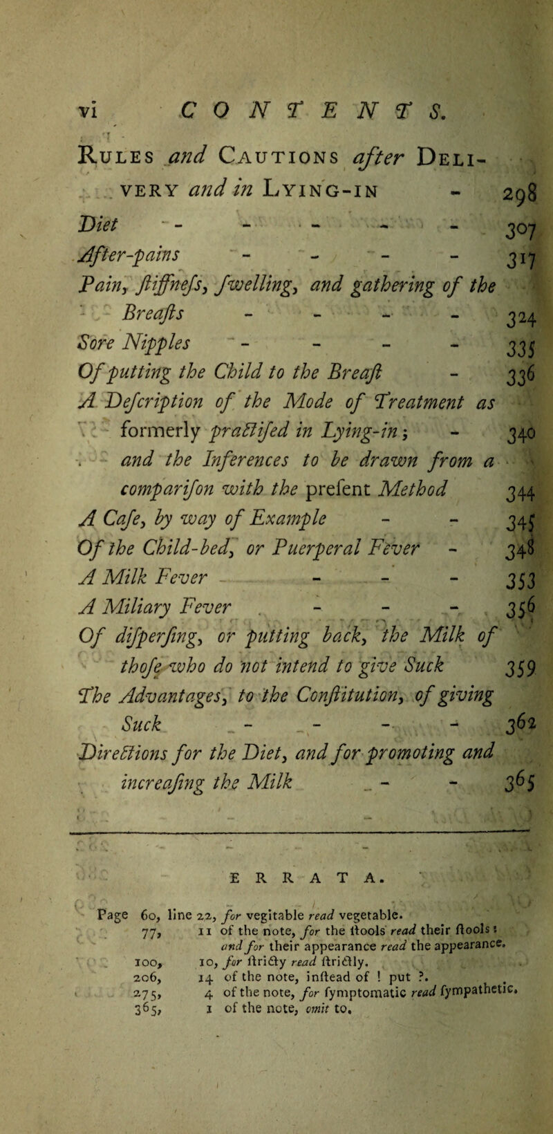 Rules and Cautions after Deli- very and in Lying-in - 298 Diet - - - * - - - joy After-'pains - - - - jiy Pain, ftiffnejs, Jwelling, and gathering of the Breafts - - -• 324 Sore Nipples ' - - - - 33* Of putting the Child to the Breaft - 336 A Defcription of the Mode of Treatment as formerly praffifed in Lying-in; - 340 and the Inferences to he drawn from a comparifon with the prefent Method 344 A Cafe, by way of Example - - 34j Of the Child-bed, or Puerperal Fever - 348 A Milk Fever - - - - 353 A Miliary Fever . - - - 356 ** Xjjl Of difperfing, or putting back, the Milk of thofe who do not intend to give Suck 359 The Advantages, to the Conftitution, of giving Suck - - - - 362 Directions for the Diet, and for promoting and increafing the Milk _ - - 365 ERRATA. r rs _ j + >, \ < Page 60, line 22, for vegitable read vegetable. 77, 11 of the note, for the ltools read their ftools: and for their appearance read the appearance. 100, 10, for lfri&y read ftri&ly. 2,06, 14 of the note, inftead of ! put ?. 275, 4 of the note, for fymptomatic read fympatheuc. 365, 1 of the note, omit to.