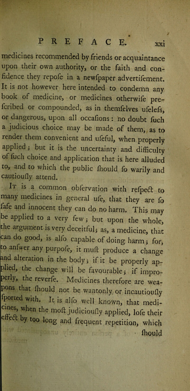 medicines recommended by friends or acquaintance upon their own authority, or the faith and con¬ fidence they repofe in a newfpaper advertifement. It is not however here intended to condemn any book of medicine, or medicines otherwife pre- fcribed or compounded, as in themfelves ufelefs, or dangerous, upon all occafions : no doubt fuch a judicious choice may be made of them, as to render them convenient and ufeful, when properly applied , but it is the uncertainty and difficulty of fuch choice and application that is here alluded to, and to which the public ffiould fo warily and cautioufly attend. It is a common obfervation with refpedt to many medicines in general ufe, that they are fo fafe and innocent they can do no harm. This may be applied to a very few, but upon the whole, the argument is very deceitful, as, a medicine, that can do good, is alfo capable of doing harm, for, to anfwer any purpofe, it muft produce a change and alteration in the body, if it be properly ap¬ plied, the change will be favourable, if impro¬ perly, the reverfe. Medicines therefore are wea- p ns that ffiould not be wantonly or incautioufly fported with. It is alio well known, that medi¬ cines, when the moft judicioufly applied, lofe their e by too long and frequent repetition, which • ffiould
