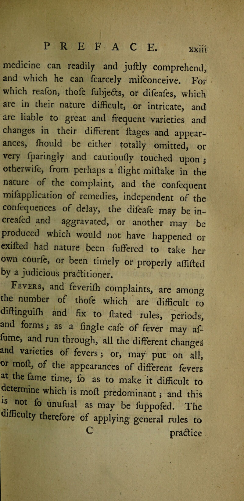 PREFACE. xx iii medicine can readily and juftly comprehend, and which he can fcarcely mifconceive. For which reafon, thofe fubje&s, or difeafes, which are in their nature difficult, or intricate, and are liable to great and frequent varieties and changes in their different ftages and appear¬ ances, fhould be either totally omitted, or very fparingly and cautioufly touched upon 5 otherwife, from perhaps a flight miftake in the nature of the complaint, and the confequent mifapplication of remedies, independent of the confequences of delay, the difeafe may be in- creafed and aggravated, or another may be produced which would not have happened or exifted had nature been fuffered to take her own courle, or been timely or properly aflifted by a judicious pra£itioner. Fevers, and feverifh complaints, are among the number of thofe which are difficult to diftinguifli and fix to fbated rules, periods, and forms ; as a Angle cafe of fever may af- fume, and run through, all the different changes and varieties of fevers; or, may put on all, or mod, of the appearances of different fevers at the fame time, fo as to make it difficult to determine which is rnofl: predominant; and this is not fo unufual as may be fuppofed. The ifficulty therefore of applying general rules to £ pradice