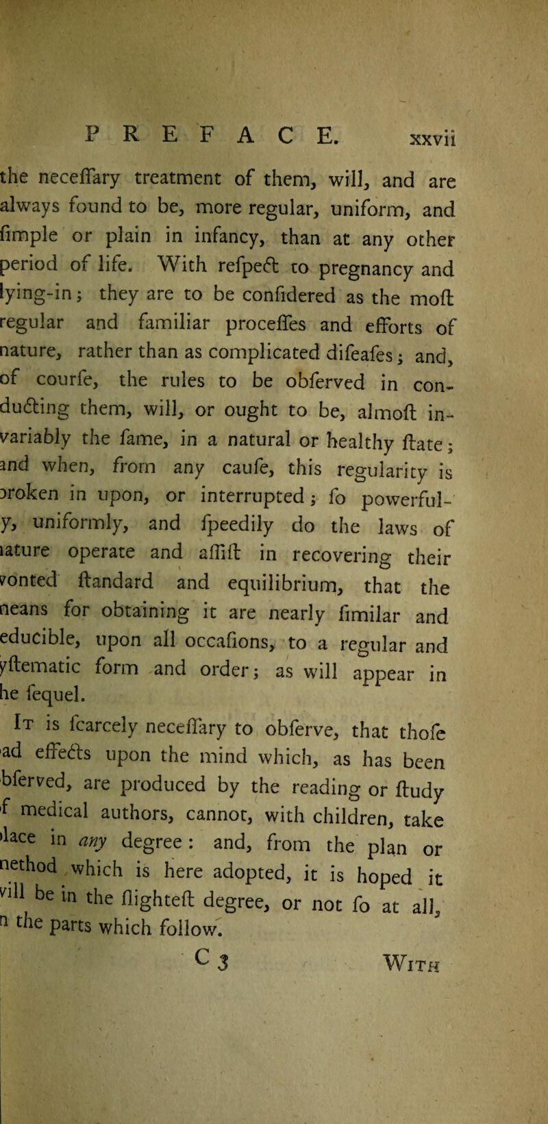 the necefTary treatment of them, will, and are always found to be, more regular, uniform, and fimple or plain in infancy, than at any other period of life. With refpedt to pregnancy and lying-in; they are to be confidered as the mod regular and familiar proceffes and efforts of nature, rather than as complicated difeafes; and, of courfe, the rules to be obferved in con- o  ^ i ^ or ought to be, almoft in¬ variably the fame, in a natural or healthy date; and when, from any caufe, this regularity is broken in upon, or interrupted; fo powerful-' y, uniformly, and fpeedily do the laws of lature operate and aifid in recovering their wonted dandard and equilibrium, that the neans for obtaining it are nearly fimilar and educible, upon all occafions, to a regular and yftematic form and orders as will appear in he fequel. It is fcarcely necefTary to obferve, that thofc ad effects upon the mind which, as has been bferved, are produced by the reading or dudy f medical authors, cannot, with children, take >Ece in any degree: and, from the plan or nethod which is here adopted, it is hoped it ‘'ill be in the flighted degree, or not fo at all, n t le parts which follow. C3 r With