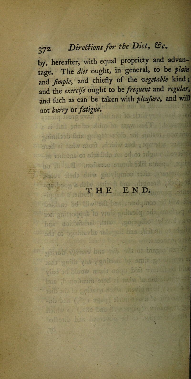 by, hereafter, with equal propriety and advan¬ tage. The diet ought, in general, to be plain and fimple, and chiefly of the vegetable kind; and the exereije ought to be frequent and regular, and fuch as can be taken with pleafure, and will not hurry or fatigue. 1 THE END. 4