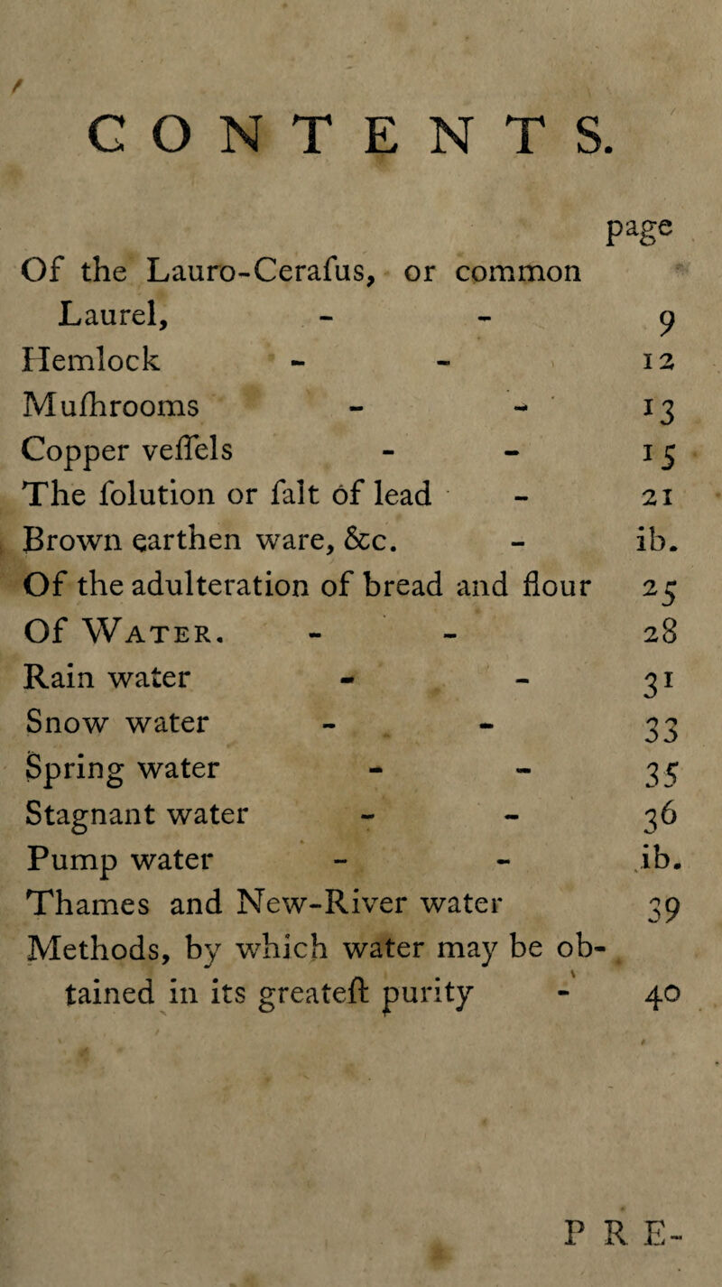 CONTENTS. page Of the Lauro-Cerafus, or common Laurel, - 9 Hemlock - - 12 Mufhrooms - - 13 Copper veflels - - 15 The folution or fait of lead - 21 Brown earthen ware, &c. - ib. Of the adulteration of bread and flour 25 Of Water. - 28 Rain water - - 31 Snow water - - 33 Spring water - - 35 Stagnant water 36 Pump water - - .ib. Thames and New-River water 39 Methods, by which water may be ob¬ tained in its greateft purity - 40 P R E