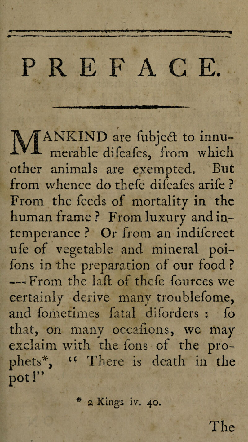 PREFACE. r ANKIND are fubjedt to innu- merable difeafes, from which other animals are exempted. But from whence do thefe difeafes arife ? From the feeds of mortality in the human frame ? From luxury and in¬ temperance ? Or from an indifcreet ufe of vegetable and mineral poi- fons in the preparation of our food ? — From the lafi of thefe fources we certainly derive many troublefome, and fometimes fatal diforders : fo that, on many occaiions, we may exclaim with the fons of the pro¬ phets*, “ There is death in the 2 Kings iv. 40. The