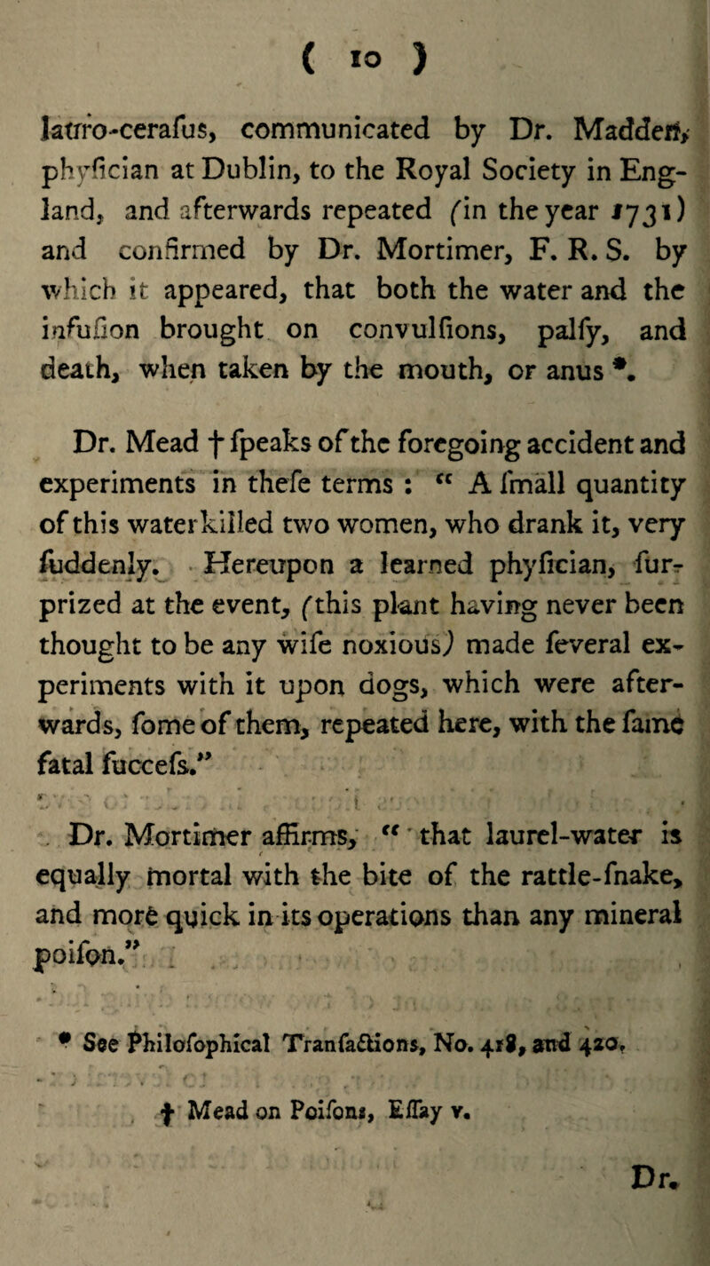 latrrocerafus, communicated by Dr. Madderf, phyfician at Dublin, to the Royal Society in Eng¬ land, and afterwards repeated (in the year J731) and confirmed by Dr. Mortimer, F. R. S. by which it appeared, that both the water and the infufion brought on convulfions, palfy, and death, when taken by the mouth, or anus *. Dr. Mead f fpeaks of the foregoing accident and experiments in thefe terms : cc A fmall quantity of this water killed two women, who drank it, very fuddenly. Hereupon a learned phyfreian, furr prized at the event, (this plant having never been thought to be any wife noxious,) made feveral ex¬ periments with it upon dogs, which were after¬ wards, fomeof them, repeated here, with the fame fatal fuccefs.,> *■' . . ! ■ • Dr. Mortimer affirms, “' that laurel-water is equally mortal with the bite of the rattle-fnake, and more quick in its operations than any mineral poifpn.” # See Philosophical Tranfa&ions, No. 418, and 420. f Mead on Poifon*, Effay y.