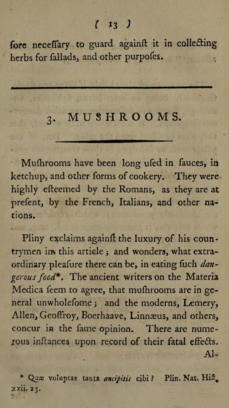 \ fore necefiary to guard againft it in colle&ing herbs for fallads, and other purpofes. 3. MUSHROOMS. Mufhrooms have been long ufed in fauces, in ketchup, and other forms of cookery. They were highly efteemed by the Romans, as they are at prefent, by the French, Italians, and other na¬ tions. Pliny exclaims againft the luxury of his coun¬ trymen im this article ; and wonders, what extra¬ ordinary pleafure there can be, in eating fuch dan¬ gerous food*. The ancient writers on the Materia Medica feem to agree, that mufhrooms are in ge¬ neral unwholefome; and the moderns, Lemery, Allen, Geoffroy, Boerhaave, Linnaeus, and others, concur in the fame opinion. There are nume¬ rous inflances upon record of their fatal effe&s. Al- * Quae voluptas tanta ancipitis cibi ? Plin. Nat. Hift,, xxii. 23.