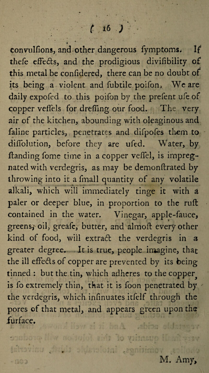 convulfions, and other dangerous fymptoms.i If5 thefe efFedts, and the prodigious divifibility of this metal be confidered, there can be no doubt of its being a violent and fubtile poifon. We are daily expofed to this poifon by the prefent ufeof copper vefTels for drefling our food. The very air of the kitchen, abounding with oleaginous and faline particles, penetrates and difpofes them to diflolution, before they are ufed. Water, by {landing fome time in a copper vefTel, is impreg¬ nated with verdegris, as may be demonftrated by throwing into it a fmall quantity of any volatile alkali, which will immediately tinge it with a paler or deeper blue, in proportion to the ruft contained in the water. Vinegar, apple-fauce, greens,* oil, greafe, butter, and almofl every other kind of food, will extract the verdegris in a greater degree. It is true, people imagine, that the ill effedls of copper are prevented by its being tinned : but the tin, which adheres to the copper^ is fo extremely thin, that it is foon penetrated by the verdegris, which infinuates itfelf through the pores of that metal, and appears green upon the furface. M. Amy,