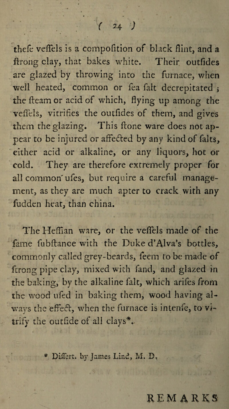 thefe veflels is a ccmpofition of black flint, and a ftrong clay, that bakes white. Their outfides are glazed by throwing into the furnace, when well heated, common or tea fait decrepitated $ the fleam or acid of which, flying up among the veflels, vitrifies the outfides of them, and gives them the glazing. This fione ware does not ap¬ pear to be injured or affedled by any kind of falts, either acid or alkaline, or any liquors, hot or cold. They are therefore extremely proper for all common'ufes, but require a careful manage¬ ment, as they are much apter to crack with any fudden heat, than china. The Heflian ware, or the veflels made of the fame fubftance with the Duke d’Alva’s bottles, commonly called grey-beards, feem to be made of ftrong pipe clay, mixed with fand, and glazed in the baking, by the alkaline fait, which arifes from the wood ufed in baking them, wood having al¬ ways the effecl, when the furnace is intenfe, to vi¬ trify the outfide of all clays*.. * DifTert. by James Lind, M. D, REMARKS