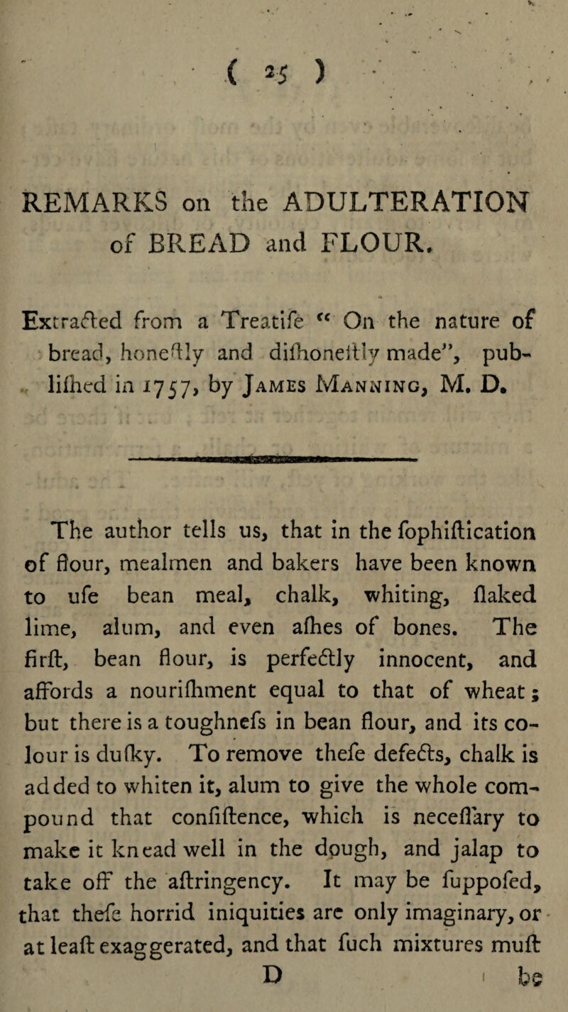 REMARKS on the ADULTERATION of BREAD and FLOUR. * Extrafted from a Treatife <c On the nature of bread, honeftly and difhoneitly made'’, pub- lilhed in 1757, by James Manning, M. D. The author tells us, that in the fophiftication of dour, mealrnen and bakers have been known to ufe bean meal, chalk, whiting, flaked lime, alum, and even afhes of bones. The firft, bean flour, is perfedly innocent, and affords a nourifhment equal to that of wheat; but there is a toughnefs in bean flour, and its co¬ lour is dufky. To remove thefe defedls, chalk is added to whiten it, alum to give the whole com¬ pound that confiftence, which is neceflary to make it knead well in the dough, and jalap to take off the aftringency. It may be fuppofed, that thefe horrid iniquities arc only imaginary, or at leafb exaggerated, and that fuch mixtures muft