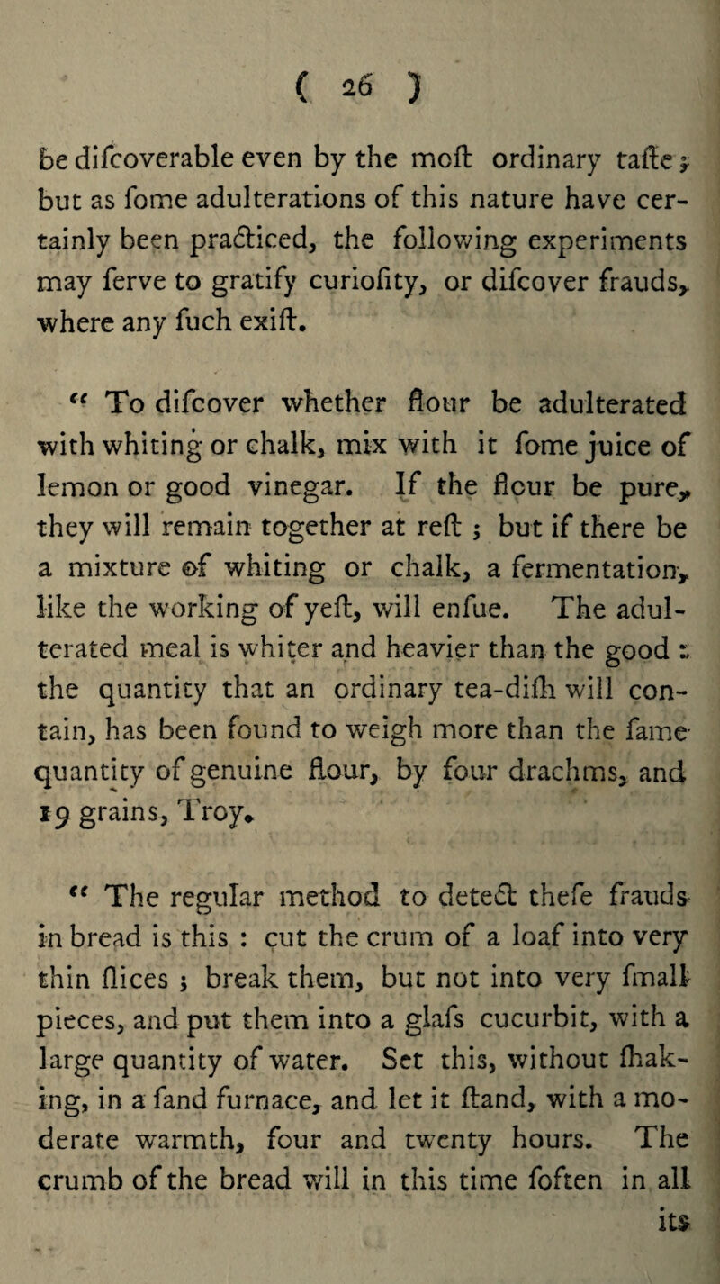 be difcoverable even by the moft ordinary tafte * but as fome adulterations of this nature have cer¬ tainly been pra&iced, the following experiments may ferve to gratify curiofity, or difeover frauds,, where any fuch exift. “ To difeover whether dour be adulterated with whiting or chalk, mix with it fome juice of lemon or good vinegar. If the flour be pure,, they will remain together at reft ; but if there be a mixture of whiting or chalk, a fermentation, like the working of yeft, will enfue. The adul¬ terated meal is whiter and heavier than the good the quantity that an ordinary tea-difh will con¬ tain, has been found to weigh more than the fame- quantity of genuine flour, by four drachms, and 19 grains, Troy* <e The regular method to deteft tnefe frauds in bread is this : cut the crurn of a loaf into very thin flices ; break them, but not into very fmalf pieces, and put them into a glafs cucurbit, with a large quantity of water. Set this, without {bak¬ ing, in a fand furnace, and let it ftand, with a mo¬ derate warmth, four and twenty hours. The crumb of the bread will in this time foften in all its