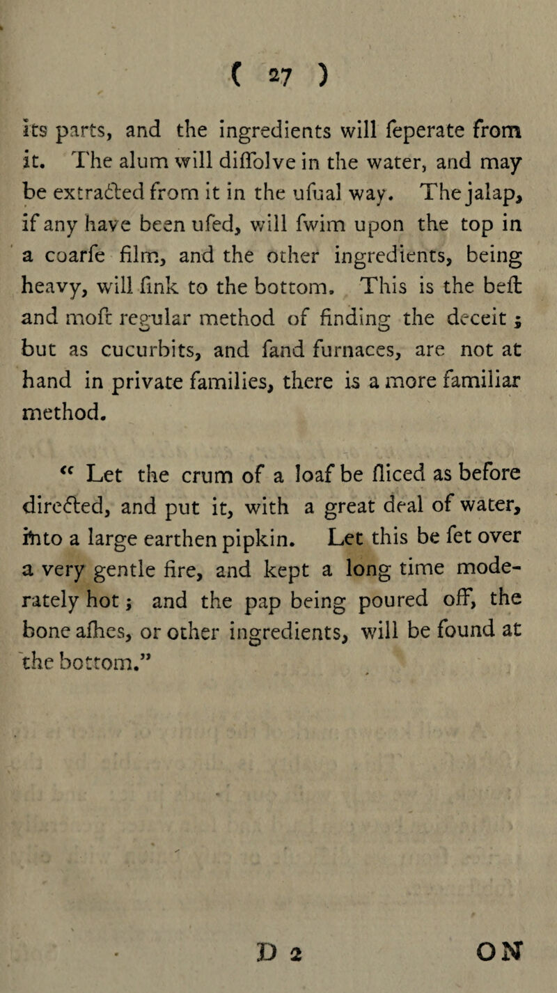 its parts, and the ingredients will feperate from it. The alum will diffolve in the water, and may be extracted from it in the ufual way. The jalap, if any have been ufed, will fwim upon the top in a coarfe film, and the other ingredients, being heavy, will fink to the bottom. This is the bell and moft regular method of finding the deceit ; but as cucurbits, and fand furnaces, are not at hand in private families, there is a more familiar method. “ Let the crum of a loaf be diced as before direfred, and put it, with a great deal of water, ihto a large earthen pipkin. Let this be fet over a very gentle fire, and kept a long time mode¬ rately hot; and the pap being poured off, the bone afhes, or other ingredients, will be found at the bottom.” D 2 ON