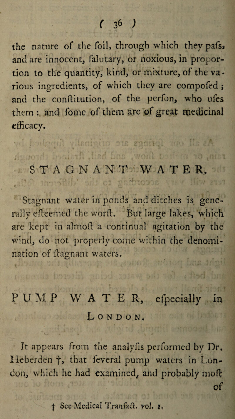 the nature of the foil, through which they pafsj and are innocent, falutary, or noxious, in propor¬ tion to the quantity, kind, or mixture, of the va¬ rious ingredients, of which they are compofed ; and the conftitution, of the perfon, who ufes them : and fome of them are of great medicinal efficacy. STAGNANT WATER. » ■ *' t ^ '} • . *^1. - I Stagnant water in ponds and ditches is gene¬ rally efleemed the word. But large lakes, which are kept in almofi: a continual agitation by the wind, do not properly come within the denomi¬ nation of fcagnant waters. % • * *i * | P U M P WATER, efpecially in London, It appears from the analyfis performed by Dr. Heberden j, that feveral pump waters in Lon¬ don, which he had examined, and probably moft of j- See Medical Tranfaft. yol. |.