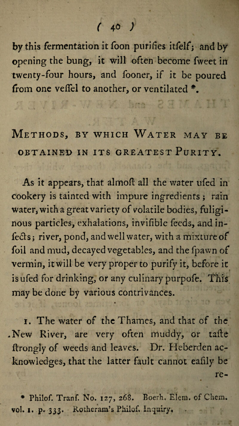 by this fermentation it foon purifies itfelf; and by opening the bung, it will often become fweet in twenty-four hours, and fooner, if it be poured from one veffel to another, or ventilated *. Methods, by which Water may be OBTAINED IN ITS GREATEST PuRITY. As it appears, that almoft all the water ufed in cookery is tainted with impure ingredients ; rain water, with a great variety of volatile bodies, fuligi¬ nous particles, exhalations, invifible feeds, and in¬ fers; river, pond, and well water, with a mixture of foil and mud, decayed vegetables, and the fpawn of vermin, it will be very proper to purify it, before it is ufed for drinking, or any culinary purpofe. This may be done by various contrivances. i. The water of the Thames, and that of the .New River, are very often muddy, or tafte ftrongly of weeds and leaves. Dr. Heberden ac¬ knowledges, that the latter fault cannot eafily be re- ■ * Philof. Tranf. No. 127, 268. Boerh. Elern. of Chem. vol. 1. p. 333. Rotheram’s Philof. Inquiry*