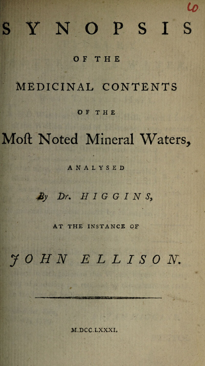 SYNOPSIS I > O F T H E MEDICINAL CONTENTS O F T H E Mold Noted Mineral Waters, ANALYSED My Dr. H I G G I N S, AT THE INSTANCE OF JOHN ELLISON. I M.DCC.LXXXI.