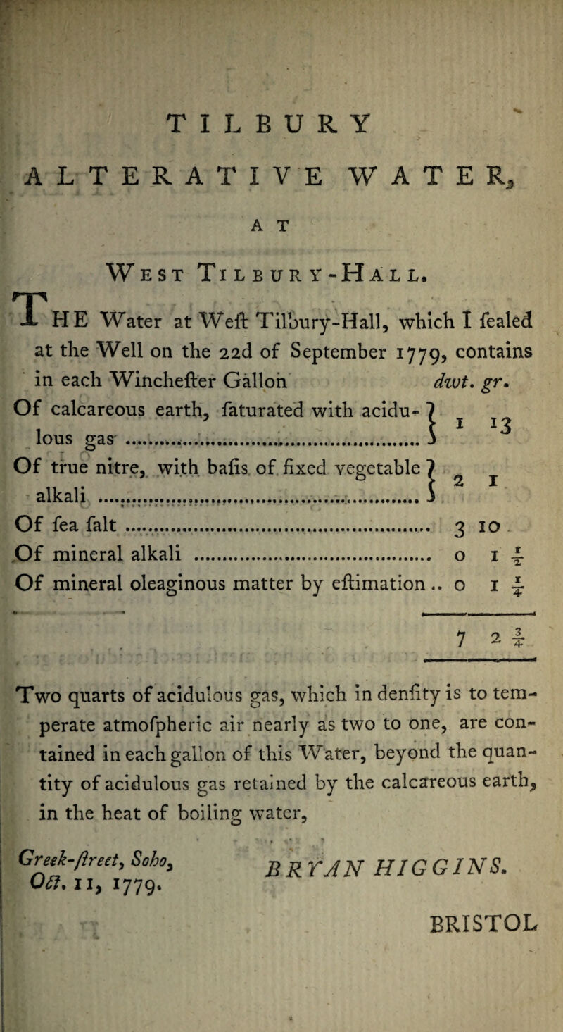 TILBURY ALTERATIVE WATER,, A T West Tilbury-Hall. TTHE Water at Weft Tilbury-Hall, which I fealed at the Well on the 22d of September 1779? contains in each Winchefter Gallon dwt. gr. Of calcareous earth, faturated with acidu- 1 c 1 J3 lous gas .,.3 r ', Of true nitre, with bafts of fixed vegetable ? alkali ...... j Of fea fait .. 3 10 Of mineral alkali . o 1 A Of mineral oleaginous matter by eftimation .. o 1 A 7 2 i Two quarts of acidulous gas, which in denftty is to tem¬ perate atmofpheric air nearly as two to one, are con¬ tained in each gallon of this Water, beyond the quan¬ tity of acidulous gas retained by the calcareous earth, in the heat of boiling water, Greik-flreet, Soho, B RYA N HIG GIN S. Oil. II, 1779. BRISTOL