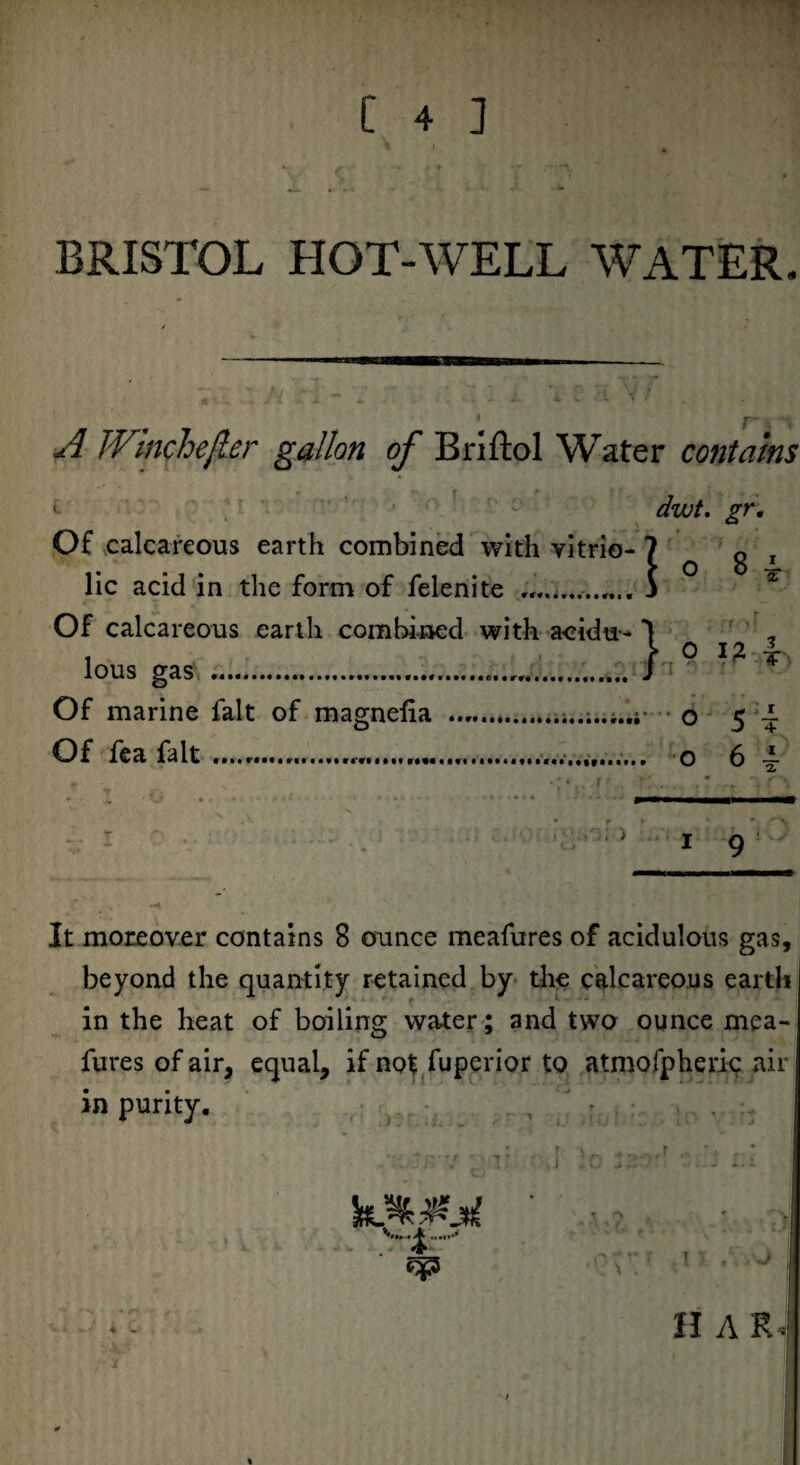 BRISTOL HOT-WELL WATER. A TVlnchefler gallon of Briftol Water contains duut. gr Of calcareous earth combined with vitrio lie acid in the form of felenite „.. Of calcareous earth combined with lous gas ..., Of marine fait of magnefia Of fea fait.,.,.. ; > r 1 9 It moreover contains 8 ounce meafures of acidulous gas, beyond the quantity retained by the calcareous earth in the heat of boiling water; and two ounce mea¬ fures of air, equal, if not fuperior to atmofpheric air in purity. , , : 4 H A R«
