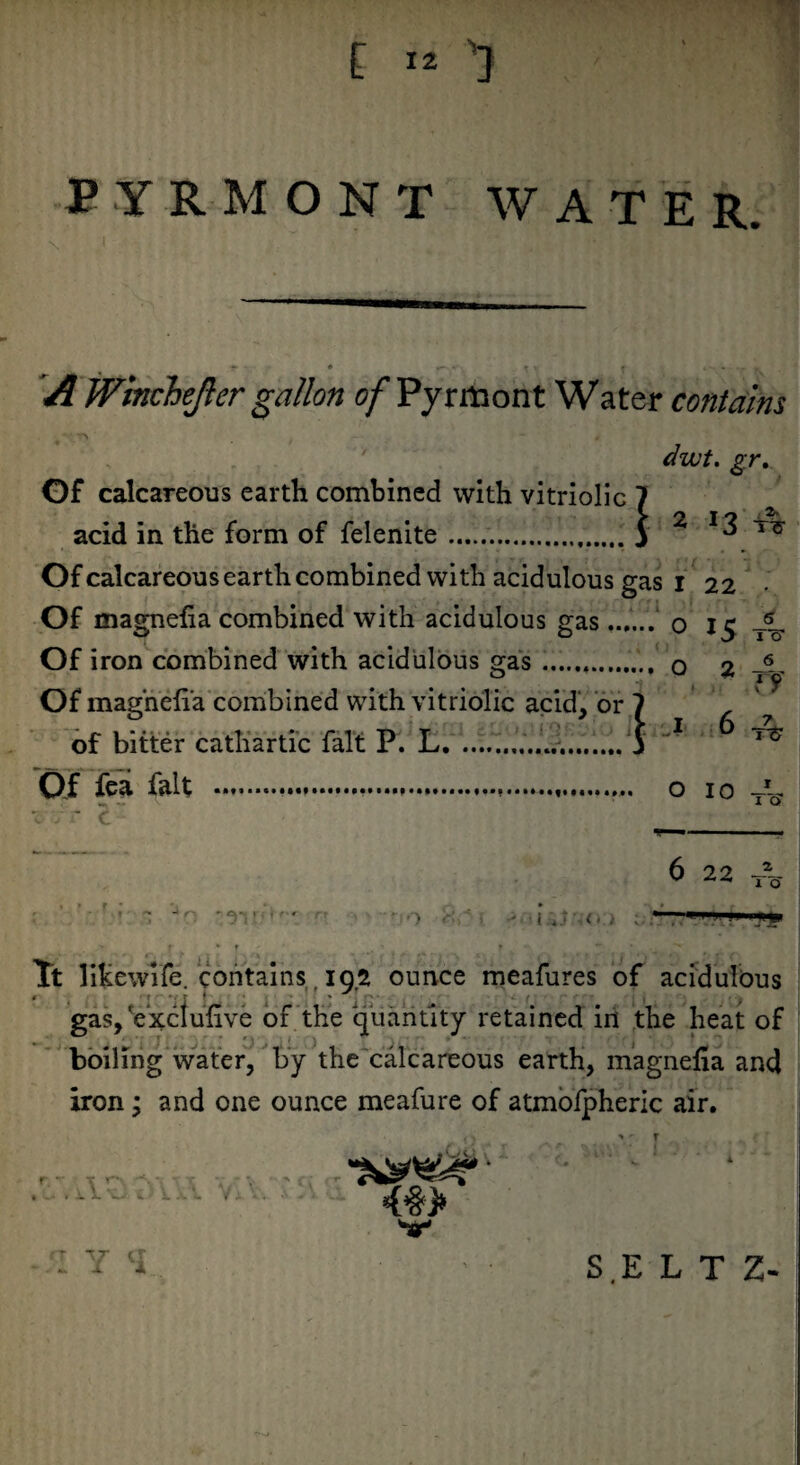 £ ™ 1 PYRMONT WATER. ^ , r * fV t f * • - ry A Winchejier gallon o/Pyrrttont Water contains v*\.rv mt 0 dwt. gr. Of calcareous earth combined with vitriolic 7 acid in the form of felenite.S 2 13 rti Of calcareous earth combined with acidulous gas i 22 Of magneha combined with acidulous gas ...... 0 15 T% Of iron combined with acidulous gas.... o 2 T— Of magneiia combined with vitriolic acid, or 7 of bitter cathartic fait P. L...j * Of fea fait .... o 10 JL X 7 t C y ■ ■■ ■ .« 6 22 —— ***« 1 o • ~ r■ • • • ' - i. (» ,■ ; ■ *1 rflp t * r ' t   • x Tt likewife. contains, 192 ounce meafures of acidulous # t v t 1 * *■ (' < | gas, Vxclufive of the quantity retained in the heat of boiling water, by the calcareous earth, magnefia and iron; and one ounce meafure of atmofpheric air. ( . > • r * ■ ' W * * r. • Y <1 SE L T Z-