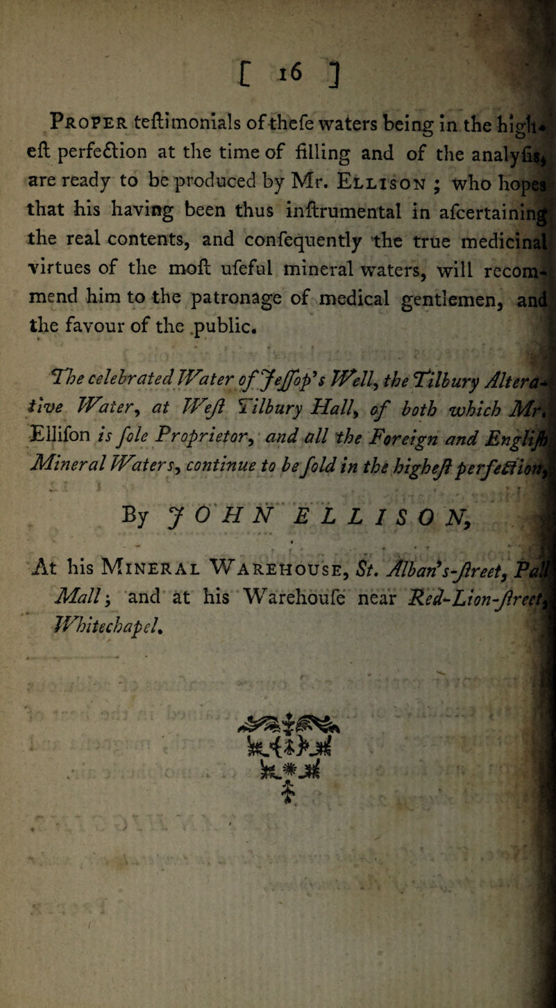 _|E r 16 ] m Proper teftimonials of thefe waters being in the high* eft perfection at the time of filling and of the analyfig* are ready to be produced by Mr. Ellison ; who hopes§ that his having been thus inftrumental in afcertaining; the real contents, and confequently the true medicinal virtues of the moft ufeful mineral waters, will reconw mend him to the patronage of medical gentlemen, and the favour of the .public. The celebrated Water tfjejfop's Well, the Tilbury Alter ac¬ tive Water, at TWeJl Pilbury Hall9 of both which Mr*I Ellifon is foie Proprietor, and all the Foreign and Englijh Mineral Water x, continue to be fold in the highejl perfe£tiony ' I By JOHN ELLISON, '■ l- i: At his Mineral Warehouse, St. Alban’s-Jlreet, Pa1 Mall; and at his Warehoufe near Red-Lion flreety IVhitechapeL $ • V .. . ' (