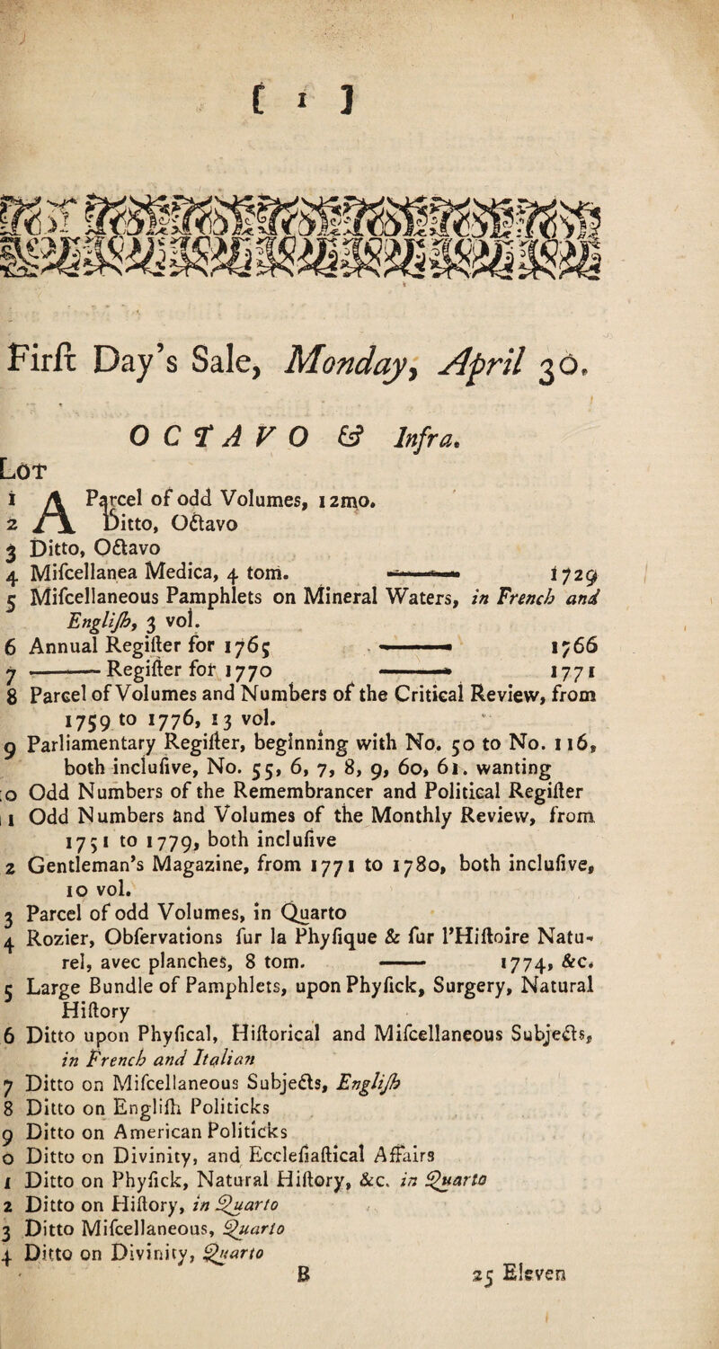 Firlt Day’s Sale, Monday^ Afril 30. OCTAVO 6? Infra. Lof 1 A Parcel of odd Volumes, izn^o. 2 / \ Ditto, Odtavo 3 Ditto, Oftavo 4 Mifcellanea Medica, 4 tom. -t...,...!,— ^729 5 Mifcellaneous Pamphlets on Mineral Waters, in Trench and Englijh, 3 vol. 6 Annual Regifter for 1765 . - ■ 1766 7 -- Regifter for^^1770 -—* 1771 8 Parcel of Volumes and Numbers of the Critical Review, from 1759 to 1776, 13 vol. 9 Parliamentary Regifter, beginning with No. 50 to No. 116, both inciufive, No. 55, 6, 7, 8, 9, 60, 61. wanting :o Odd Numbers of the Remembrancer and Political Regifter 11 Odd Numbers and Volumes of the Monthly Review, from 1751 to 1779, inclulive 2 Gentleman’s Magazine, from 1771 to 1780, both inciufive, 10 vol. 3 Parcel of odd Volumes, in Quarto 4 Rozier, Obfervations fur la Phyfique & fur PHiftoire Natu-< rel, avec planches, 8 tom. — *774» 5 Large Bundle of Pamphlets, uponPhyficIc, Surgery, Natural Hiftory 6 Ditto upon Phyfical, Hiftorical and Mifcellaneous Subjects, in Trench and Italian 7 Ditto on Mifcellaneous Subjects, Englijh 8 Ditto on Englilh Politicks 9 Ditto on American Politicks o Ditto on Divinity, and Ecclefiaftical AlFalrs 1 Ditto on Phyfick, Natural Hiftory, &c. in partes 2 Ditto on Hiftory, in ^arto 3 Ditto Mifcellaneous, ^ario 4. Ditto on Divinity, ^arto B 25 Eleven