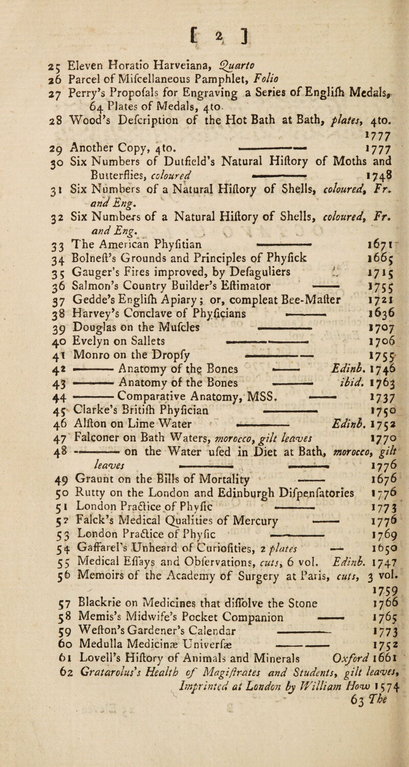 25 Eleven Horatio Harveiana, ^arto 26 Parcel of Mifcellaneous Pamphlet, Folio 27 Perry’s Propofals for Engraving a Series of Englifh Medals, 64 Plates of Medals, 4to. 28 Wood’s Defcription of the Hot Bath at Bath, plates, 410. 1777 29 Another Copy, 4to. ' —' ■ 1777 30 Six Numbers of Dulheld’s Natural Hiftory of Moths and Butterflies, coloured « —- 1748 31 Six Numbers of a Natural Hiflory of Shells, coloured, Fr. and Eng, 32 Six Numbers of a Natural Hiflory of Shells, coloured, Fr, and Eng.^ , ^ 33 The American Phyfitian —■ ■■■——— 1671* 34 Bolneft’s Grounds and Principles of Phylick 1665 35 Gauger’s Fires improved, by DefaguUers il'' 1715 36 Salmon’s Country Builder’s Eftimaior ——. 1755 37 Gedde’s Englifh Apiary; or, compleat Bee-Mafter 1721 38 Harvey’s Conclave of Phyficians —--- 1636 39 Douglas on the Mufcles - —' ■ ' 1707 40 Evelyn on Sallets --— 1706 41 Monro on the Dropfy --- 1755' 42 ' Anatomy of th^ Bones — ' Edinh, 1746 43 — Anatomy of the Bones -- ibid, 1763 44 --Comparative Anatomy,'MSS. — 1737 45 Clarke’s Britifh Phyfician .— 1750 46 Alfton on Lime Water ' ' . ■■ Edinb,iy^2 47'’ Falconer on Bath Waters, morocco, gilt lea<ves *77® 48 —.- on the Water ufed in Diet at Bath, morocco, gilt leanjes .. - ^ >77^ 49 Graunt on the Bills of Mortality - 1676 50 Rutty on the London and Edinburgh Difpenfatories 1776 51 London Pradlice of Phyfic -• - 1773 57 Falck’s Medical Qualities of Mercury ■ 177^ 53 London Pradlice of Phyfic —- 1769 54 GaffarePs Unheard of Curiolities, 2~ 1650 55 Medical Eflays and Obfervations, cuts, 6 vol. Edinh. 1747 56 Memoirs of the Academy of Surgery at Paris, cuts, 3 vol. 1759 37 Blackrie on Medicines that difTolve the Stone 1766 58 Memis’s Midwife’s Pocket Companion .. 1765 59 Weflon’sGardener’s Calendar - 1773 60 Medulla Medicine Univerfas ——- 1752 61 Lovell’s Hiflory of Animals and Minerals Oxford 1661 62 Cratarolus*s Health of Magiflr-ates and Students, gilt halves, hnprinted at London by William Honxs 1574 63 Fhe